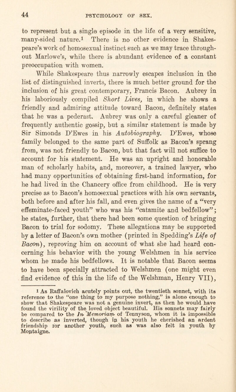 to represent but a single episode in the life of a very sensitive, many-sided nature.1 There is no other evidence in Shakes¬ peare’s work of homosexual instinct such as we may trace through¬ out Marlowe’s, while there is abundant evidence of a constant preoccupation with women. While Shakespeare thus narrowly escapes inclusion in the list of distinguished inverts, there is much better ground for the inclusion of his great contemporary, Francis Bacon. Aubrey in his laboriously compiled Short Lives, in which he shows a friendly and admiring attitude toward Bacon, definitely states that he was a pederast. Aubrey was only a careful gleaner of frequently authentic gossip, but a similar statement is made by Sir Simonds D’Ewes in his Autobiography. D’Ewes, whose family belonged to the same part of Suffolk as Bacon’s sprang from, was not friendly to Bacon, but that fact will not suffice to account for his statement. He was an upright and honorable man of scholarly habits, and, moreover, a trained lawyer, who had many opportunities of obtaining first-hand information, for he had lived in the Chancery office from childhood. He is very precise as to Bacon’s homosexual practices with his own servants, both before and after his fall, and even gives the name of a “very effeminate-faced youth” who was his “catamite and bedfellow”; he states, further, that there had been some question of bringing Bacon to trial for sodomy. These allegations may be supported by a letter of Bacon’s own mother (printed in Spudding’s Life of Baoon), reproving him on account of what she had heard con¬ cerning his behavior with the young Welshmen in his service whom he made his bedfellows. It is notable that Bacon seems to have been specially attracted to Welshmen (one might even find evidence of this in the life of the Welshman, Henry VII), 1 As Raffalovich acutely points out, the twentieth sonnet, with its reference to the “one thing to my purpose nothing,” is alone enough to show that Shakespeare was not a genuine invert, as then he would have found the virility of the_ loved object beautiful. His sonnets may fairly be compared to- the In,Memoriarp, of Tennyson, whom it is- impossible to describe as inverted, though ip his youth he cherished an ardent friendship for another youth, such as was also felt in youth by Moptaigne.