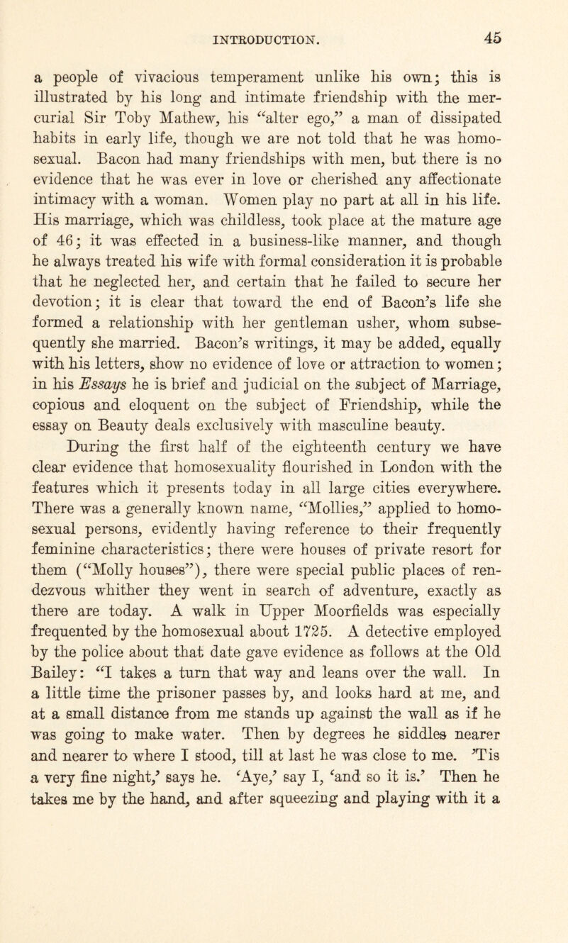 a people of vivacious temperament unlike his own; this is illustrated by his long and intimate friendship with the mer¬ curial Sir Toby Mathew, his “alter ego,” a man of dissipated habits in early life, though we are not told that he was homo¬ sexual. Bacon had many friendships with men, but there is no evidence that he was ever in love or cherished any affectionate intimacy with a woman. Women play no part at all in his life. His marriage, which was childless, took place at the mature age of 46; it was effected in a business-like manner, and though he always treated his wife with formal consideration it is probable that he neglected her, and certain that he failed to secure her devotion; it is clear that toward the end of Bacon’s life she formed a relationship with her gentleman usher, whom subse¬ quently she married. Bacon’s writings, it may be added, equally with his letters, show no evidence of love or attraction to women; in his Essays he is brief and judicial on the subject of Marriage, copious and eloquent on the subject of Friendship, while the essay on Beauty deals exclusively with masculine beauty. During the first half of the eighteenth century we have clear evidence that homosexuality flourished in London with the features which it presents today in all large cities everywhere. There was a generally known name, “Mollies,” applied to homo¬ sexual persons, evidently having reference to their frequently feminine characteristics; there were houses of private resort for them (“Molly houses”), there were special public places of ren¬ dezvous wdiither they went in search of adventure, exactly as there are today. A walk in Upper Moorfields was especially frequented by the homosexual about 1725. A detective employed by the police about that date gave evidence as follows at the Old Bailey: “I takes a turn that way and leans over the wall. In a little time the prisoner passes by, and looks hard at me, and at a small distance from me stands up against the wall as if he was going to make water. Then by degrees he siddles nearer and nearer to where I stood, till at last he was close to me. ’Tis a very fine night,’ says he. ‘Aye,’ say I, ‘and so it is.’ Then he takes me by the hand, and after squeezing and playing with it a