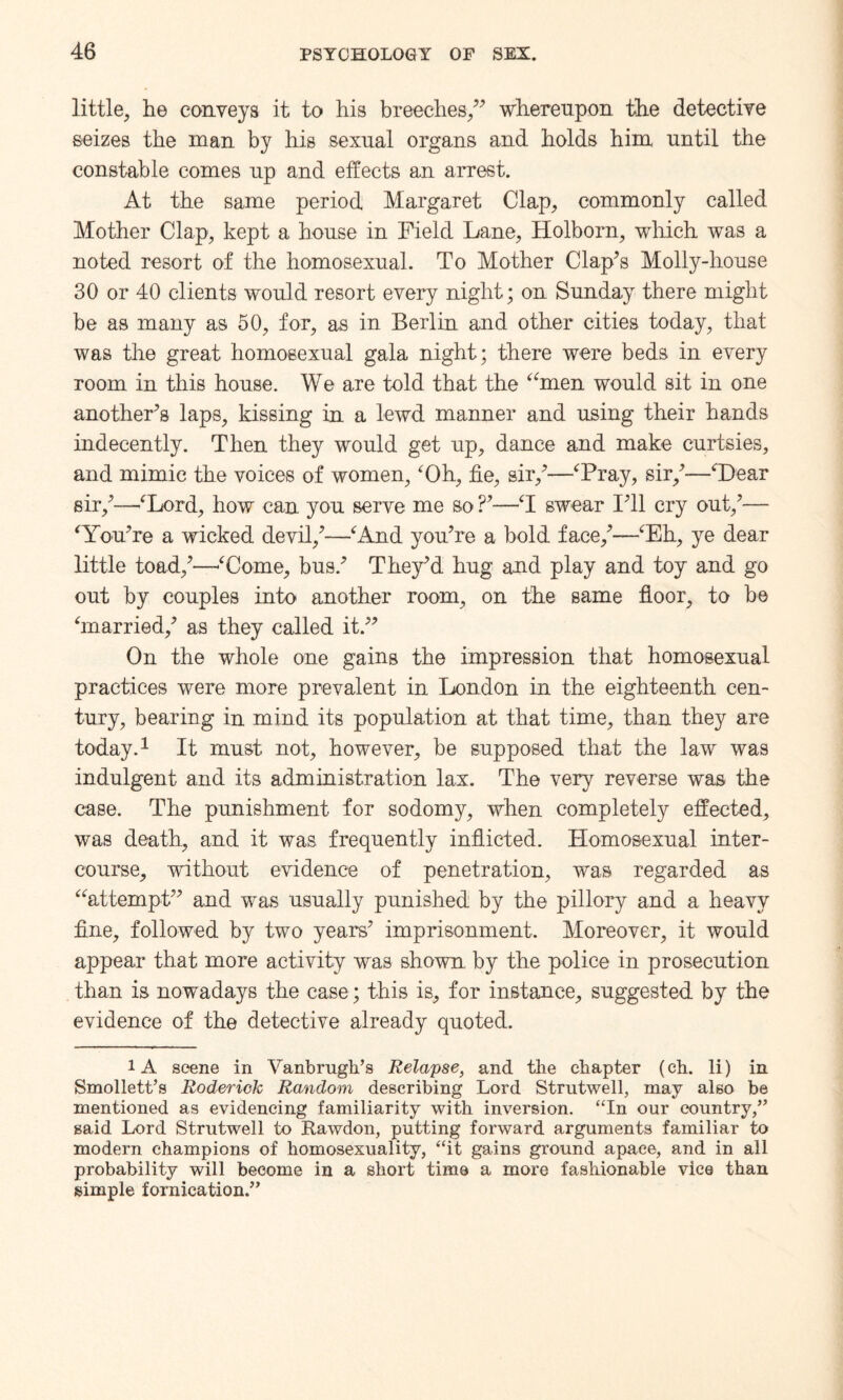 little, he conveys it to his breeches/* whereupon the detective seizes the man by his sexual organs and holds him until the constable comes up and effects an arrest. At the same period Margaret Clap, commonly called Mother Clap, kept a house in Field Lane, Holborn, which was a noted resort of the homosexual. To Mother Clap’s Molly-house 30 or 40 clients would resort every night; on Sunday there might be as many as 50, for, as in Berlin and other cities today, that was the great homosexual gala night; there were beds in every room in this house. We are told that the “men would sit in one another’s laps, kissing in a lewd manner and using their hands indecently. Then they would get up, dance and make curtsies, and mimic the voices of women,4Oh, fie, sir,’—‘Pray, sir,’—“Dear sir,’—‘Lord, how can you serve me so ?’—T swear I’ll cry out,’— ‘You’re a wicked devil,’—‘And you’re a bold face,’—‘Eh, ye dear little toad,’—‘Come, bus.’ They’d hug and play and toy and go out by couples into another room, on the same floor, to be ‘married,’ as they called it.” On the whole one gains the impression that homosexual practices were more prevalent in London in the eighteenth cen¬ tury, bearing in mind its population at that time, than they are today.1 It must not, however, be supposed that the law was indulgent and its administration lax. The very reverse was the case. The punishment for sodomy, when completely effected, was death, and it was frequently inflicted. Homosexual inter¬ course, without evidence of penetration, was regarded as “attempt” and was usually punished by the pillory and a heavy fine, followed by two years’ imprisonment. Moreover, it would appear that more activity was shown, by the police in prosecution than is nowadays the case; this is, for instance, suggested by the evidence of the detective already quoted. 1A scene in Vanbrugh’s Relapse, and the chapter (ch. li) in Smollett’s Roderick Random describing Lord Strutwell, may also be mentioned as evidencing familiarity with inversion. “In our country,” said Lord Strutwell to Rawdon, putting forward arguments familiar to modern champions of homosexuality, “it gains ground apace, and in all probability will become in a short time a more fashionable vice than simple fornication.”