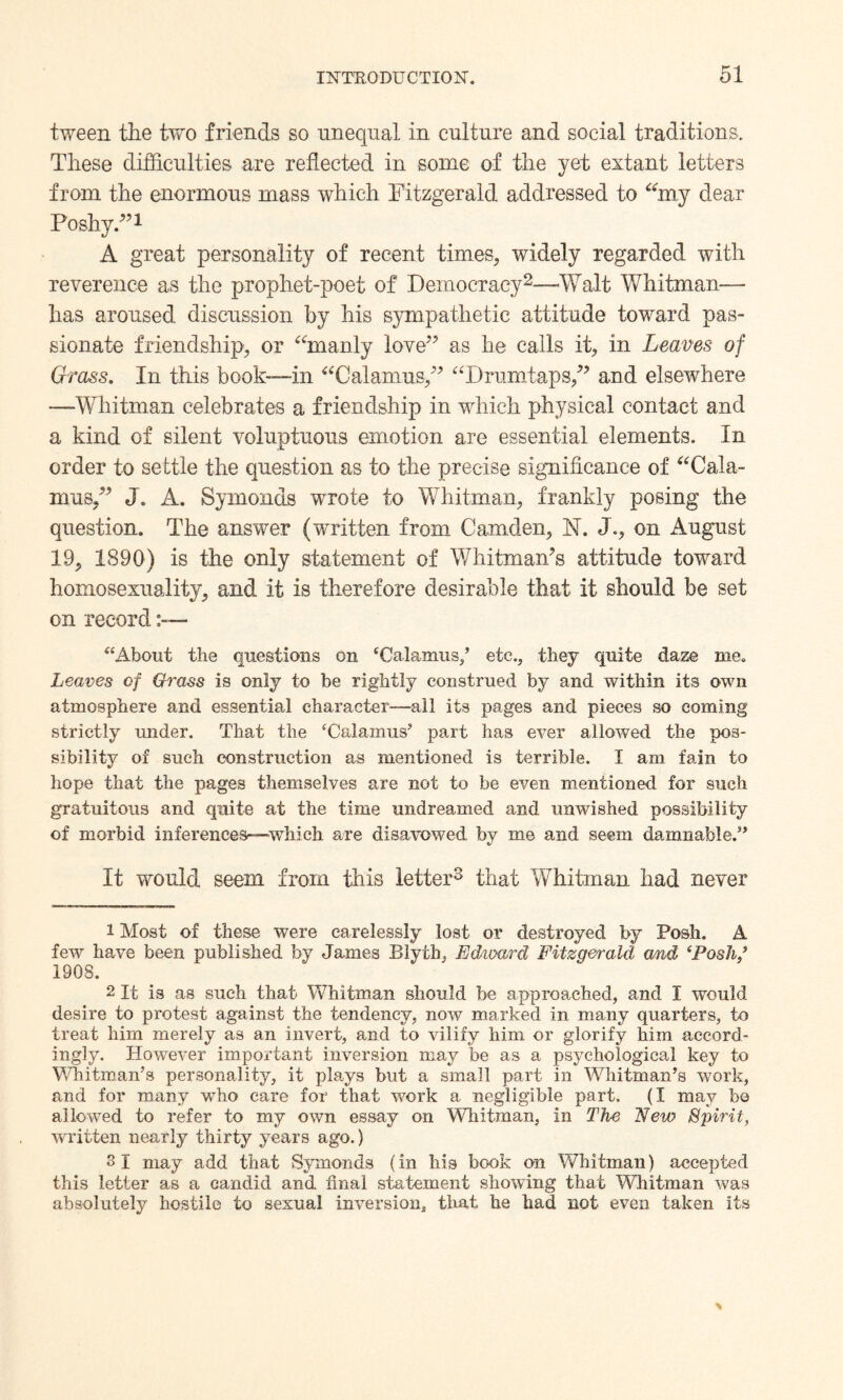 tween the two friends so unequal in culture and social traditions. These difficulties are reflected in some of the yet extant letters from the enormous mass which Fitzgerald addressed to “my dear Poshy.”1 A great personality of recent times, widely regarded with reverence as the prophet-poet of Democracy2—Walt Whitman— has aroused discussion by his sympathetic attitude toward pas¬ sionate friendship, or “manly love” as he calls it, in Leaves of Grass. In this book-—in “Calamus/* “Drurntaps,” and elsewhere —Whitman celebrates a friendship in which physical contact and a kind of silent voluptuous emotion are essential elements. In order to settle the question as to the precise significance of “Cala¬ mus,” J. A. Symonds wrote to Whitman, frankly posing the question. The answer (written from Camden, N. J.* on August 19, 1890) is the only statement of Whitman’s attitude toward homosexuality, and it is therefore desirable that it should be set on record “About the questions on ‘Calamus/ etc., they quite daze me. Leaves of Grass is only to be rightly construed by and within its own atmosphere and essential character—all its pages and pieces so coming strictly under. That the ‘Calamus5 part has ever allowed the pos¬ sibility of such construction as mentioned is terrible. I am fain to hope that the pages themselves are not to be even mentioned for such gratuitous and quite at the time undreamed and unwished possibility of morbid inferences—which are disavowed by me and seem damnable.55 It would seem from this letter3 * that Whitman had never 1 Most of these were carelessly lost or destroyed by Posh. A few have been published by James Blyth, Edward Fitzgerald and ‘Posh/ 190S. 2 It is as such that Whitman should be approached, and I would desire to protest against the tendency, now marked in many quarters, to treat him merely as an invert, and to vilify him or glorify him accord¬ ingly. However important inversion may be as a psychological key to Whitman’s personality, it plays but a small part in Whitman’s work, and for many who care for that work a negligible part. (I may bo allowed to refer to my own essay on Whitman, in The New Spirit, written nearly thirty years ago.) 3 1 may add that Symonds (in his book on Whitman) accepted this letter as a candid and final statement showing that Whitman was absolutely hostile to sexual inversion, that he had not even taken its