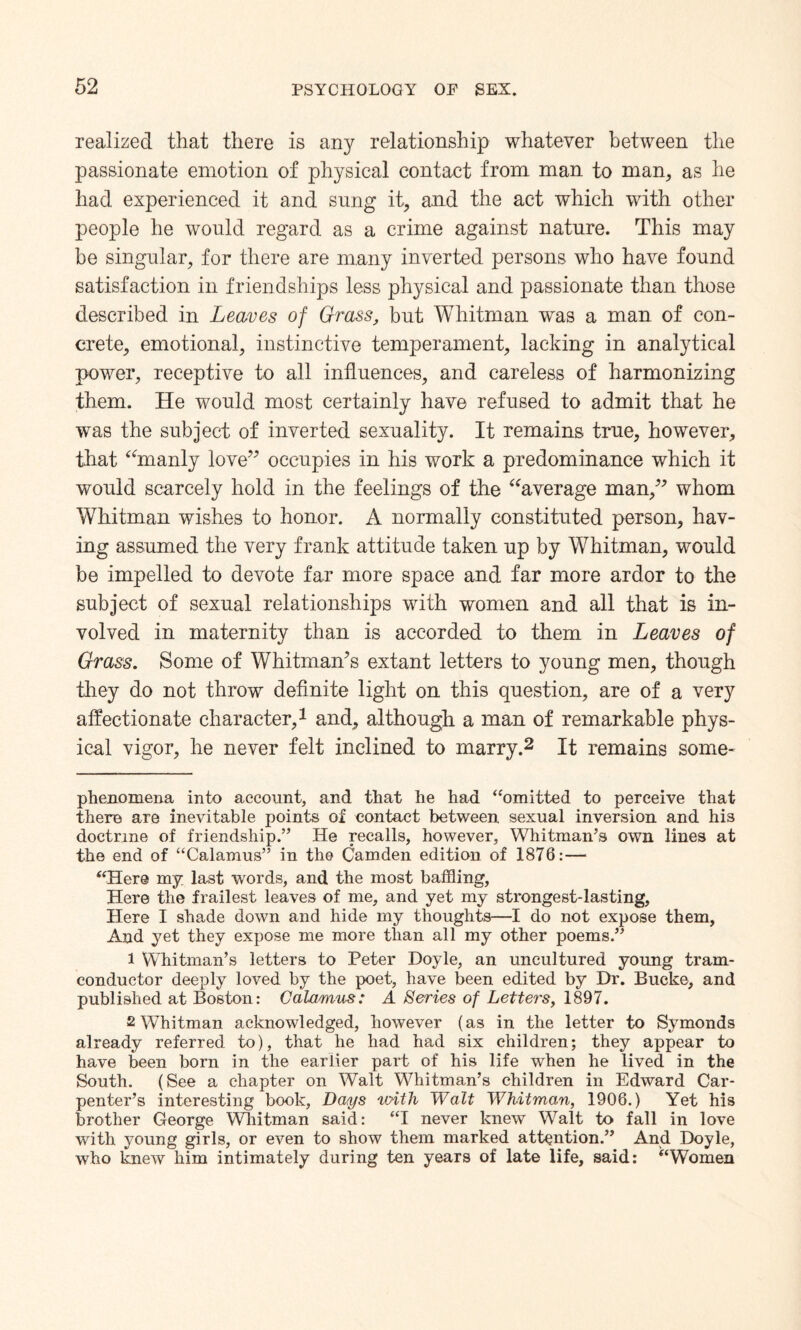 realized that there is any relationship whatever between the passionate emotion of physical contact from man to man, as he had experienced it and sung it, and the act which with other people he would regard as a crime against nature. This may be singular, for there are many inverted persons who have found satisfaction in friendships less physical and passionate than those described in Leaves of Grass, but Whitman was a man of con¬ crete, emotional, instinctive temperament, lacking in analytical power, receptive to all influences, and careless of harmonizing them. He would most certainly have refused to admit that he was the subject of inverted sexuality. It remains true, however, that “manly love” occupies in his work a predominance which it would scarcely hold in the feelings of the “average man,” whom Whitman wishes to honor. A normally constituted person, hav¬ ing assumed the very frank attitude taken up by Whitman, would be impelled to devote far more space and far more ardor to the subject of sexual relationships with women and all that is in¬ volved in maternity than is accorded to them in Leaves of Grass. Some of Whitman’s extant letters to young men, though they do not throw definite light on this question, are of a very affectionate character,* 1 and, although a man of remarkable phys¬ ical vigor, he never felt inclined to marry.2 It remains some- phenomena into account, and that he had “omitted to perceive that there are inevitable points of contact between sexual inversion and his doctrine of friendship.” He recalls, however, Whitman’s own lines at the end of “Calamus” in the Camden edition of 1876:— “Here my last words, and the most baffling. Here the frailest leaves of me, and yet my strongest-lasting, Here I shade down and hide my thoughts—I do not expose them, And yet they expose me more than all my other poems.” 1 Whitman’s letters to Peter Doyle, an uncultured young tram- conductor deeply loved by the poet, have been edited by Dr. Bucke, and published at Boston: Calamus: A Series of Letters, 1897. 2 Whitman acknowledged, however (as in the letter to Symonds already referred to), that he had had six children; they appear to have been born in the earlier part of his life when he lived in the South. (See a chapter on Walt Whitman’s children in Edward Car¬ penter’s interesting book. Days unth Walt Whitman, 1906.) Yet his brother George Whitman said: “I never knew Walt to fall in love with young girls, or even to show them marked attention.” And Doyle, who knew him intimately during ten years of late life, said: “Women