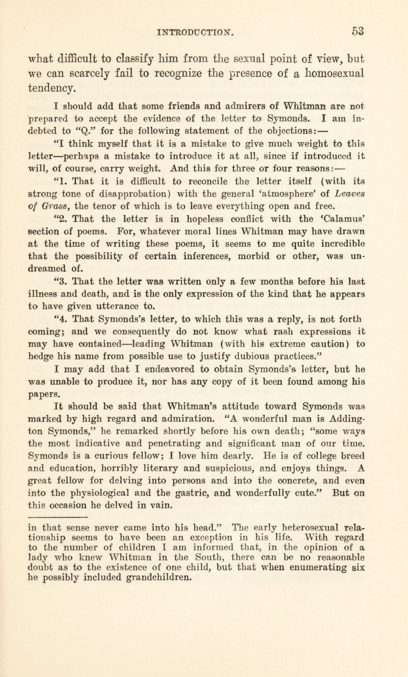 what difficult to classify him from the sexual point of view, but we can scarcely fail to recognize the presence of a homosexual tendency. I should add that some friends and admirers of Whitman are not prepared to accept the evidence of the letter to Symonds. I am in¬ debted to “Q.” for the following statement of the objections:— “I think myself that it is a mistake to give much weight to this letter—perhaps a mistake to introduce it at all, since if introduced it will, of course, carry weight. And this for three or four reasons:— “1. That it is difficult to reconcile the letter itself (with its strong tone of disapprobation) with the general ‘atmosphere’ of Leaves of Grass, the tenor of which is to leave everything open and free. “2. That the letter is in hopeless conflict with the ‘Calamus’ section of poems. For, whatever moral lines Whitman may have drawn at the time of writing these poems, it seems to me quite incredible that the possibility of certain inferences, morbid or other, was un¬ dreamed of. “3. That the letter was written only a few months before his last illness and death, and is the only expression of the kind that he appears to have given utterance to. “4. That Symonds’s letter, to which this was a reply, is not forth coming; and we consequently do not know what rash expressions it may have contained—leading Whitman (with his extreme caution) to hedge his name from possible use to justify dubious practices.” I may add that I endeavored to obtain Symonds’s letter, but he was unable to produce it, nor has any copy of it been found among his papers. It should be said that Whitman’s attitude toward Symonds was marked by high regard and admiration. “A wonderful man is Adding¬ ton Symonds,” he remarked shortly before his own death; “some ways the most indicative and penetrating and significant man of our time. Symonds is a curious fellow; I love him dearly. He is of college breed and education, horribly literary and suspicious, and enjoys things. A great fellow for delving into persons and into the concrete, and even into the physiological and the gastric, and wonderfully cute.” But on this occasion he delved in vain. in that sense never came into his head.” The early heterosexual rela¬ tionship seems to have been an exception in his life. With regard to the number of children I am informed that, in the opinion of a lady who knew Whitman in the South, there can be no reasonable doubt as to the existence of one child, but that when enumerating six he possibly included grandchildren.