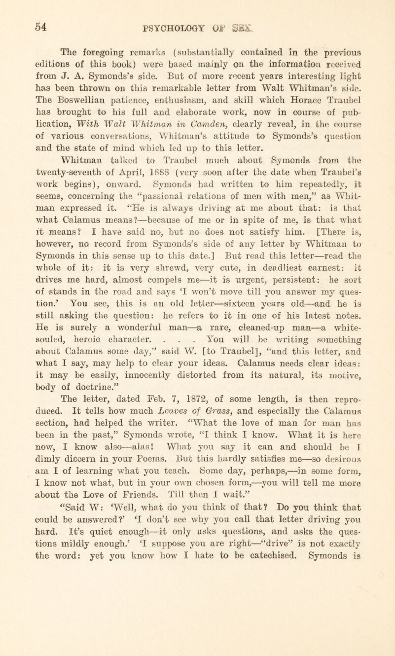The foregoing remarks (substantially contained in the previous editions of this book) were based mainly on the information received from J. A. Symonds’s side. But of more recent years interesting light has been thrown on this remarkable letter from Walt Whitman’s side. The Boswellian patience, enthusiasm, and skill which Horace Traubel has brought to his full and elaborate work, now in course of pub¬ lication, With Walt Whitman in Camden, clearly reveal, in the course of various conversations, Whitman’s attitude to Symonds’s question and the state of mind which led up to this letter. Whitman talked to Traubel much about Symonds from the twenty-seventh of April, 1888 (very soon after the date when Traubel’s work begins), onward. Symonds had written to him repeatedly, it seems, concerning the “passional relations of men with men,” as Whit¬ man expressed it. “He is always driving at me about that: is that what Calamus means?—because of me or in spite of me, is that what it means? I have said no-, but no does not satisfy him. [There is, however, no record from Symonds’s side of any letter by Whitman to Symonds in this sense up to this date.] But read this letter—read the whole of it: it is very shrewd, very cute, in deadliest earnest: it drives me hard, almost compels me—it is urgent, persistent: he sort of stands in the road and says T won’t move till you answer my ques¬ tion.’ You see, this is an old letter—sixteen years old—and he is still asking the question: he refers to it in one of his latest notes. He is surely a wonderful man—a rare, cleaned-up man—a white- souled, heroic character. . . . You will be writing something about Calamus some day,” said W. [to Traubel], “and this letter, and what I say, rnay help to clear your ideas. Calamus needs clear ideas: it may be easily, innocently distorted from its natural, its motive, body of doctrine.” The letter, dated Feb. 7, 1872, of some length, is then repro¬ duced. It tells how much Leaves of Grass, and especially the Calamus section, had helped the writer. “What the love of man for man has been in the past,” Symonds wrote, “I think I know. What it is here now, I know also—alas! What you say it can and should be I dimly discern in your Poems. But this hardly satisfies me—-so desirous am I of learning what you teach. Some day, perhaps,—in some form, I know not what, but in your own chosen form,—you will tell me more about the Love of Friends. Till then I wait.” “Said W: ‘Well, what do you think of that? Do you think that could be answered?’ ‘I don’t see why you call that letter driving you hard. It’s quiet enough—it only asks questions, and asks the ques¬ tions mildly enough.’ T suppose you are right—“drive” is not exactly the word: yet you know how I hate to be catechised. Symonds is