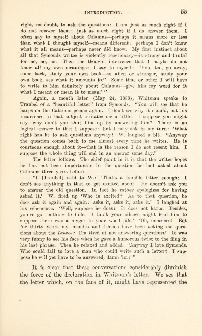 right, no doubt, to ask the questions: I am just as much right if I do not answer them: just as much right if I do answer them. I often say to myself about Calamus—perhaps it means more or less than what I thought myself—means different: perhaps I don’t know what it all means—perhaps never did know. My first instinct about all that Symonds writes is violently reactionary—-is strong and brutal for no, no, no. Then the thought intervenes that I maybe do not know all my own meanings: I say to* myself: “You, too, go away, come back, study your own book—as alien or stranger, study your own book, see what it amounts to.” Some time or other I will have to write to him definitely about Calamus—give him my word for it what I meant or mean it to mean/ ” Again, a month later (May 24, 1888), Whitman speaks to Traubel of a “beautiful letter” from Symonds. “You will see that he harps on the Calamus poems again. I don’t see why it should, but his recurrence to that subject irritates me a little. I suppose you might say—why don’t you shut him up by answering him? There is no logical answer to that I suppose: but I may ask in my turn: ‘What right has he to ask questions anyway? W. laughed a bit. “Anyway the question comes back to me almost every time he writes. He is courteous enough about it—that is the reason I do not resent him. I suppose the whole thing will end in an answer some day.” The letter follows. The chief point in it is that the writer hopes he has not been importunate in the question he had asked about Calamus three years before. “I tTraubel 1 said to W.: ‘That’s a humble letter enough: I don’t see anything in that to get excited about. He doesn’t ask you to answer the old question. In fact he rather apologizes for having asked it/ W. fired up ‘Who is excited? As to that question, he does ask it again and again: asks it, asks it, asks it/ I laughed at his vehemence. ‘Well, suppose he does? It does not harm. Besides, you’ve got nothing to hide. I think your silence might lead him to suppose there was a nigger in your wood pile/ ‘Oh, nonsense! But for thirty years my enemies and friends have been asking me ques¬ tions about the Leaves: I’m tired of not answering questions/ It was very funny to see his face when he gave a humorous twist to the fling in his last phrase. Then he relaxed and added: ‘Anyway I love Symonds. Who could fail to love a man who could write such a letter? I sup¬ pose he will yet have to be answered, damn ’im!’ ” It is clear that these conversations considerably diminish the force of the declaration in Whitman’s letter. We see that the letter which, on the face of it, might have represented the