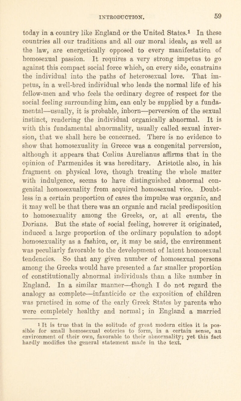 today in a country like England or the United States.1 In these countries all our traditions and all our moral ideals, as well as the law, are energetically opposed to every manifestation of homosexual passion. It requires a very strong impetus to go against this compact social force which, on every side, constrains the individual into the paths of heterosexual love. That im¬ petus, in a well-bred individual who leads the normal life of his fellow-men and who feels the ordinary degree of respect for the social feeling surrounding him, can only be supplied by a funda¬ mental—usually, it is probable, inborn—perversion of the sexual instinct, rendering the individual organically abnormal. It is with this fundamental abnormality, usually called sexual inver¬ sion, that we shall here be concerned. There is no evidence to show that homosexuality in Greece was a congenital perversion, although it appears- that Ccelius Aurelianus affirms that in the opinion of Parmenides it was hereditary. Aristotle also, in his fragment on physical love, though treating the whole matter with indulgence, seems to have distinguished abnormal con¬ genital homosexuality from acquired homosexual vice. Doubt¬ less in a certain proportion of cases the impulse was organic, and it may well be that there was an organic and racial predisposition to homosexuality among the Greeks, or, at all events, the Dorians. But the state of social feeling, however it originated, induced a large proportion of the ordinary population to adopt homosexuality as a fashion, or, it may be said, the environment was peculiarly favorable to the development of latent homosexual tendencies. So that any given number of homosexual persons among the Greeks would have presented a far smaller proportion of constitutionally abnormal individuals than a like number in England. In a similar manner-—though I do not regard the analogy as complete—infanticide or the exposition of children was practised in some of the early Greek States by parents who were completely healthy and normal; in England a married i It is true that in the solitude of great modern cities it is pos¬ sible for small homosexual coteries to form, in a certain sense, an environment of their own, favorable to their abnormality; yet this fact hardly modifies the general statement made in the text.