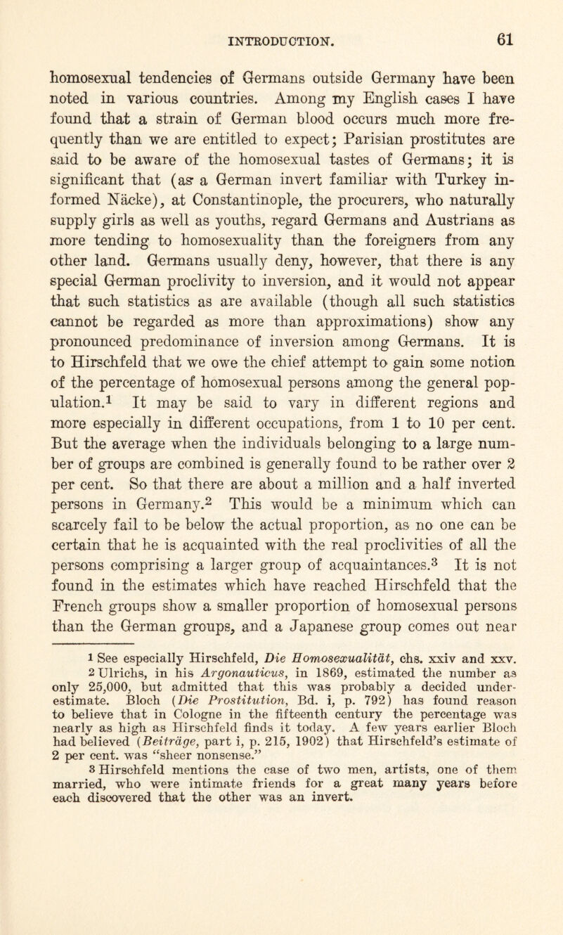 homosexual tendencies of Germans outside Germany have been noted in various countries. Among my English cases I have found that a strain of German blood occurs much more fre¬ quently than we are entitled to expect; Parisian prostitutes are said to be aware of the homosexual tastes of Germans; it is significant that (as: a German invert familiar with Turkey in¬ formed Nacke), at Constantinople, the procurers, who naturally supply girls as well as youths, regard Germans and Austrians as more tending to homosexuality than the foreigners from any other land. Germans usually deny, however, that there is any special German proclivity to inversion, and it would not appear that such statistics as are available (though all such statistics cannot be regarded as more than approximations) show any pronounced predominance of inversion among Germans. It is to Hirschfeld that we owe the chief attempt to gain some notion of the percentage of homosexual persons among the general pop¬ ulation.1 It may be said to vary in different regions and more especially in different occupations, from 1 to 10 per cent. But the average when the individuals belonging to a large num¬ ber of groups are combined is generally found to be rather over 2 per cent. So that there are about a million and a half inverted persons in Germany.2 This would be a minimum which can scarcely fail to be below the actual proportion, as no one can be certain that he is acquainted with the real proclivities of all the persons comprising a larger group of acquaintances.3 It is not found in the estimates which have reached Hirschfeld that the French groups show a smaller proportion of homosexual persons than the German groups, and a Japanese group comes out near l See especially Hirschfeld, Die Homoseocualitat, chs. xxiv and xxv. 2Ulrichs, in his Argonauticus, in 1869, estimated the number as only 25,000, but admitted that this was probably a decided under¬ estimate. Bloch (Die Prostitution, Bd. i, p. 792) has found reason to believe that in Cologne in the fifteenth century the percentage was nearly as high as Hirschfeld finds it today. A few years earlier Bloch had believed (Beitrage, part i, p. 215, 1902) that Hirschfeld’s estimate of 2 per cent, was “sheer nonsense.” 3 Hirschfeld mentions the case of two men, artists, one of them married, who were intimate friends for a great many years before each discovered that the other was an invert.