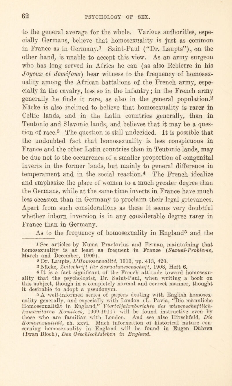 to the general average for the whole. Various authorities, espe¬ cially Germans, believe that homosexuality is just as common in France as in Germany.1 Saint-Paul (uDr. Laupts”), on the other hand, is unable to accept this view. As an army surgeon who has long served in Africa he can (as also Rebierre in his Joyeux et demifous) bear witness to the frequency of homosex¬ uality among the African battalions of the French army, espe¬ cially in the cavalry, less so in the infantry; in the French army generally he finds it rare, as also in the general population.2 3 hfacke is also inclined to believe that homosexuality is rarer in Celtic lands, and in the Latin countries generally, than in Teutonic and Slavonic lands, and believes that it may be a ques¬ tion of race.8 The question is still undecided. It is possible that the undoubted fact that homosexuality is less conspicuous in France and the other Latin countries than in Teutonic lands, may be due not to the occurrence of a smaller proportion of congenital inverts in the former lands, but mainly to general difference in temperament and in the social reaction.4 The French idealize and emphasize the place of women to a much greater degree than the Germans, while at the same time inverts in France have much less occasion than in Germany to proclaim their legal grievances. Apart from such considerations as these it seems very doubtful whether inborn inversion is in any considerable degree rarer in France than in Germany. As to the frequency of homosexuality in England5 * * and the 1 See articles by Nurna Praetorius and Fernan, maintaining that homosexuality is at least as frequent in France (Secouul-Probleme, March and December, 1909). 2 Dr. Laupts, VHomosexuality, 1910, pp. 413, 420. 3 Nhcke, Zeitochrift fur SexualwissenscJiaft, 1908, Heft 6. 4 It is a fact significant of the French attitude toward homosexu¬ ality that the psychologist, Dr. Saint-Paul, when writing a book on this subject, though in a completely normal and correct manner, thought it desirable to adopt a pseudonym. 5 A well-informed series of papers dealing with English homosex¬ uality generally, and especially with London (L. Pavia, “Die mannliche Homosexualitat in England.” Tier I e Ij a hrs b erich t e des urissenschaftlich- humanitdren Komitees, 1909-1911) will be found instructive even by those who are familiar with London. And see also Hirsehfeld, Die Homosexualitat, ch. xxvi. Much information of historical nature con¬ cerning homosexuality in England will be found in Eugen Diihren l Iwan Bloch), Das Q esc h l eok isle ben in England.