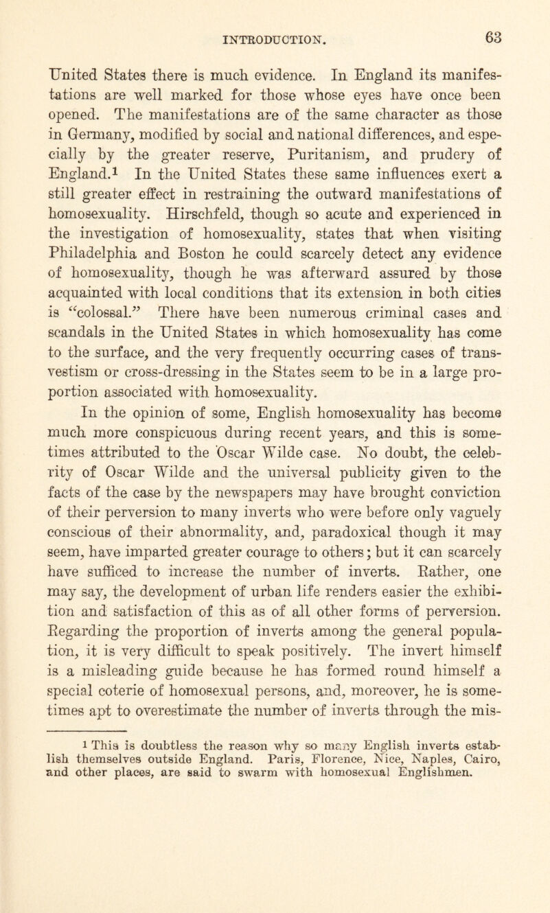 United States there is much evidence. In England its manifes¬ tations are well marked for those whose eyes have once been opened. The manifestations are of the same character as those in Germany, modified by social and national differences, and espe¬ cially by the greater reserve, Puritanism, and prudery of England.1 In the United States these same influences exert a still greater effect in restraining the outward manifestations of homosexuality. Hirschfeld, though so acute and experienced in the investigation of homosexuality, states that when visiting Philadelphia and Boston he could scarcely detect any evidence of homosexuality, though he was afterward assured by those acquainted with local conditions that its extension in both cities is “colossal.” There have been numerous criminal cases and scandals in the United States in which homosexuality has come to the surface, and the very frequently occurring cases of trans¬ vestism or cross-dressing in the States seem to be in a large pro¬ portion associated with homosexuality. In the opinion of some, English homosexuality has become much more conspicuous during recent years, and this is some¬ times attributed to the Oscar Wilde case. Eo doubt, the celeb¬ rity of Oscar Wilde and the universal publicity given to the facts of the case by the newspapers may have brought conviction of their perversion to many inverts who were before only vaguely conscious of their abnormality, and, paradoxical though it may seem, have imparted greater courage to others; but it can scarcely have sufficed to increase the number of inverts. Rather, one may say, the development of urban life renders easier the exhibi¬ tion and satisfaction of this as of all other forms of perversion. Regarding the proportion of inverts among the general popula¬ tion, it is very difficult to speak positively. The invert himself is a misleading guide because he has formed round himself a special coterie of homosexual persons, and, moreover, he is some¬ times apt to overestimate the number of inverts through the mis- i This is doubtless the reason why so many English inverts estab¬ lish themselves outside England. Paris, Florence, Nice, Naples, Cairo, and other places, are said to swarm with homosexual Englishmen.