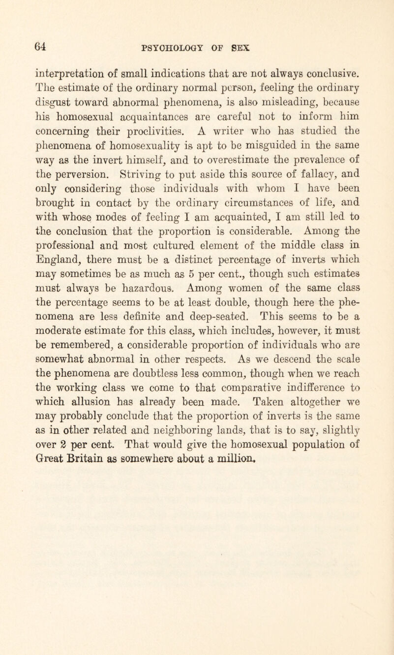 interpretation of small indications that are not always conclusive. The estimate of the ordinary normal person, feeling the ordinary disgust toward abnormal phenomena, is also misleading, because his homosexual acquaintances are careful not to inform him concerning their proclivities. A writer who has studied the phenomena of homosexuality is apt to be misguided in the same way as the invert himself, and to overestimate the prevalence of the perversion. Striving to put aside this source of fallacy, and only considering those individuals with whom I have been brought in contact by the ordinary circumstances of life, and with whose modes of feeling I am acquainted, I am still led to the conclusion that the proportion is considerable. Among the professional and most cultured element of the middle class in England, there must be a distinct percentage of inverts which may sometimes be as much as 5 per cent., though such estimates must always be hazardous. Among women of the same class the percentage seems to be at least double, though here the phe¬ nomena are less definite and deep-seated. This seems to be a moderate estimate for this class, which includes, however, it must be remembered, a considerable proportion of individuals who are somewhat abnormal in other respects. As we descend the scale the phenomena are doubtless less common, though when we reach the working class we come to that comparative indifference to which allusion has already been made. Taken altogether we may probably conclude that the proportion of inverts is the same as in other related and neighboring lands, that is to say, slightly over 2 per cent. That would give the homosexual population of Great Britain as somewhere about a million.