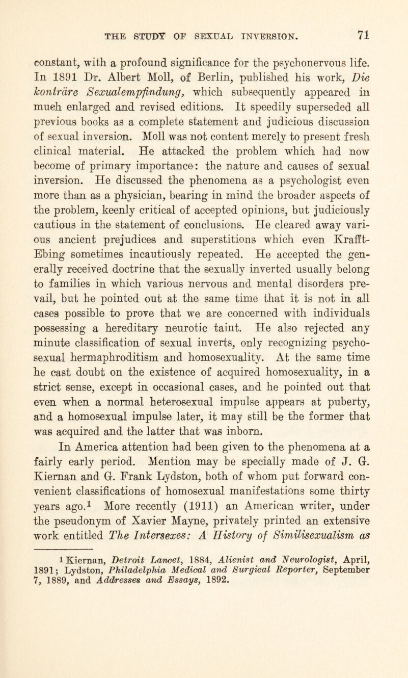 constant, with a profound significance for the psychonervous life. In 1891 Dr. Albert Moll, of Berlin, published his work. Die Jconirdre Sexual empfindung, which subsequently appeared in much enlarged and revised editions. It speedily superseded all previous books as a complete statement and judicious discussion of sexual inversion. Moll was not content merely to present fresh clinical material. He attacked the problem which had now become of primary importance: the nature and causes of sexual inversion. He discussed the phenomena as a psychologist even more than as a physician, bearing in mind the broader aspects of the problem, keenly critical of accepted opinions, but judiciously cautious in the statement of conclusions. He cleared away vari¬ ous ancient prejudices and superstitions which even Krafft- Ebing sometimes incautiously repeated. He accepted the gen¬ erally received doctrine that the sexually inverted usually belong to families in which various nervous and mental disorders pre¬ vail, but he pointed out at the same time that it is not in all cases possible to prove that we are concerned with individuals possessing a hereditary neurotic taint. He also rejected any minute classification of sexual inverts, only recognizing psycho- sexual hermaphroditism and homosexuality. At the same time he cast doubt on the existence of acquired homosexuality, in a strict sense, except in occasional cases, and he pointed out that even when a normal heterosexual impulse appears at puberty, and a homosexual impulse later, it may still be the former that was acquired and the latter that was inborn. In America attention had been given to the phenomena at a fairly early period. Mention may be specially made of J. G. Kieman and Gf. Frank Lydston, both of whom put forward con¬ venient classifications of homosexual manifestations some thirty years ago.1 More recently (1911) an American writer, under the pseudonym of Xavier Mayne, privately printed an extensive work entitled The Intersexes: A History of Similisexualism as 1 Kiernan, Detroit Lancet, 1884, Alienist and Neurologist, April, 1891; Lydston, Philadelphia Medical and Surgical Reporter, September 7, 1889, and Addresses and Essays, 1892.