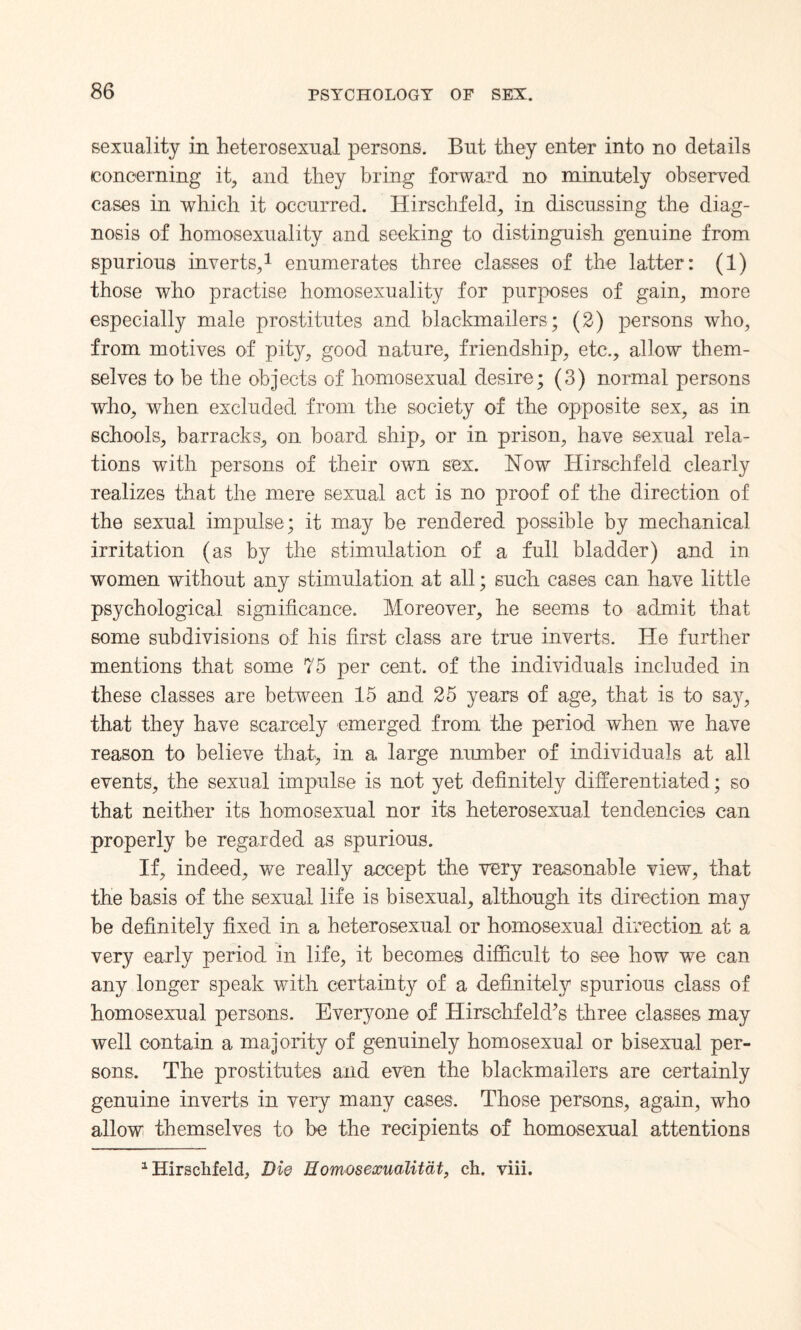 sexuality in heterosexual persons. But they enter into no details (concerning it, and they bring forward no minutely observed cases in which it occurred. Hirschfeld, in discussing the diag¬ nosis of homosexuality and seeking to distinguish genuine from spurious inverts,1 enumerates three classes of the latter: (1) those who practise homosexuality for purposes of gain, more especially male prostitutes and blackmailers; (2) persons who, from motives of pity, good nature, friendship, etc., allow them¬ selves to be the objects of homosexual desire; (3) normal persons who, when excluded from the society of the opposite sex, as in schools, barracks, on board ship, or in prison, have sexual rela¬ tions with persons of their own sex. Now Hirschfeld clearly realizes that the mere sexual act is no proof of the direction of the sexual impulse; it may be rendered possible by mechanical irritation (as by the stimulation of a full bladder) and in women without any stimulation at all; such cases can have little psychological significance. Moreover, he seems to admit that some subdivisions of his first class are true inverts. He further mentions that some 75 per cent, of the individuals included in these classes are between 15 and 25 years of age, that is to say, that they have scarcely emerged from the period when we have reason to believe that, in a large number of individuals at all events, the sexual impulse is not yet definitely differentiated; so that neither its homosexual nor its heterosexual tendencies can properly be regarded as spurious. If, indeed, we really accept the very reasonable view, that the basis of the sexual life is bisexual, although its direction may be definitely fixed in a heterosexual or homosexual direction at a very early period in life, it becomes difficult to see how we can any longer speak with certainty of a definitely spurious class of homosexual persons. Everyone of Hirschfeld’s three classes may well contain a majority of genuinely homosexual or bisexual per¬ sons. The prostitutes and even the blackmailers are certainly genuine inverts in very many cases. Those persons, again, who allow themselves to be the recipients of homosexual attentions 1 Hirschfeld, Die Homosexualitat, ch. viii.