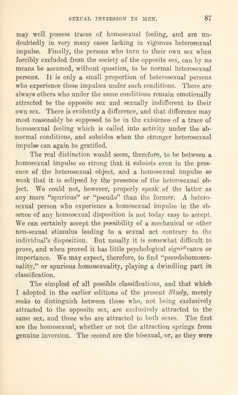 may well possess traces of homosexual feeling, and are un¬ doubtedly in very many cases lacking in vigorous heterosexual impulse. Finally, the persons who turn to their own sex when forcibly excluded from the society of the opposite sex, can by no means be assumed, without question, to be normal heterosexual persons. It is only a small proportion of heterosexual persons who experience these impulses under such conditions. There are always others who under the same conditions remain emotionally attracted to the opposite sex and sexually indifferent to their own sex. There is evidently a difference, and that difference may most reasonably be supposed to be in the existence of a trace of homosexual feeling which is called into activity under the ab- tnormal conditions, and subsides when the stronger heterosexual impulse can again be gratified. The real distinction would seem, therefore, to be between a homosexual impulse so strong that it subsists even in the pres¬ ence of the heterosexual object, and a homosexual impulse so weak that it is eclipsed by the presence of the heterosexual ob¬ ject. We could not, however, properly speak of the latter as any more “spurious” or “pseudo” than the former. A hetero¬ sexual person who experiencs a homosexual impulse in the ab¬ sence of any homosexual disposition is not today easy to accept. We can certainly accept the possibility of a mechanical or other non-sexual stimulus leading to a sexual act contrary to the individuaPs disposition. But usually it is somewhat difficult to prove, and when proved it has little psychological sign^cance or importance. We may expect, therefore, to find “pseudohomosex¬ uality,” or spurious homosexuality, playing a dwindling part in classification. The simplest of all possible classifications, and that which I adopted in the earlier editions of the present Study, merely seeks to distinguish between those who, not being exclusively attracted to the opposite sex, are exclusively attracted to the same sex, and those who are attracted to both sexes. The first are the homosexual, whether or not the attraction springs from genuine inversion. The second are the bisexual, or, as they were