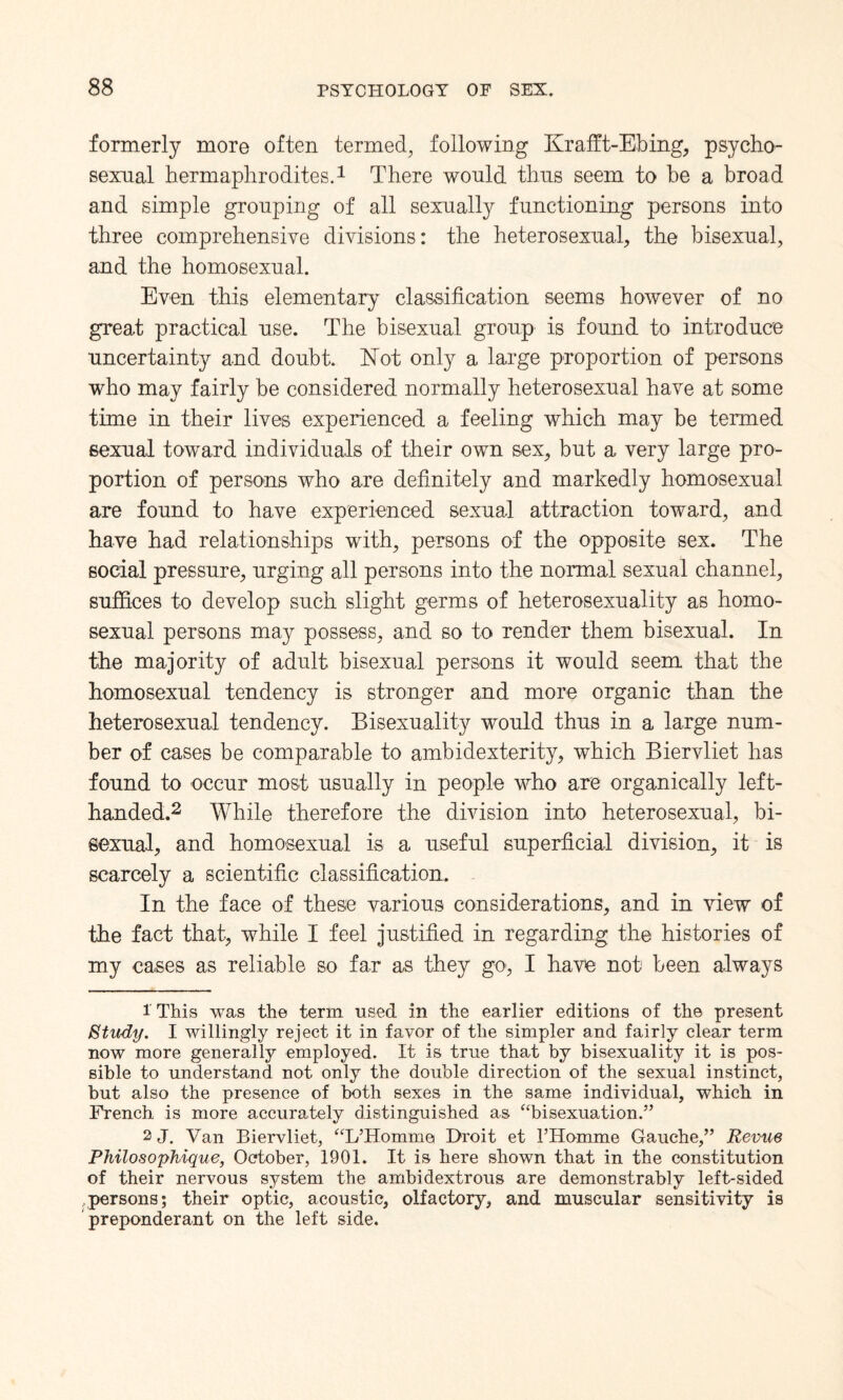 formerly more often termed, following Krafft-Ebing, psycho- sexnal hermaphrodites.1 There would thus seem to be a broad and simple grouping of all sexually functioning persons into three comprehensive divisions: the heterosexual, the bisexual, and the homosexual. Even this elementary classification seems however of no great practical use. The bisexual group is found to introduce uncertainty and doubt. Not only a large proportion of persons who may fairly be considered normally heterosexual have at some time in their lives experienced a feeling which may be termed sexual toward individuals of their own sex, but a very large pro¬ portion of persons who are definitely and markedly homosexual are found to have experienced sexual attraction toward, and have had relationships with, persons of the opposite sex. The social pressure, urging all persons into the normal sexual channel, suffices to develop such slight germs of heterosexuality as homo¬ sexual persons may possess, and so to render them bisexual. In the majority of adult bisexual persons it would seem that the homosexual tendency is stronger and more organic than the heterosexual tendency. Bisexuality would thus in a large num¬ ber of cases be comparable to ambidexterity, which Biervliet has found to occur most usually in people who are organically left- handed.2 While therefore the division into heterosexual, bi¬ sexual, and homosexual is a useful superficial division, it is scarcely a scientific classification. In the face of these various considerations, and in view of the fact that, while I feel justified in regarding the histories of my cases as reliable so far as they go, I have not been always 1 This was the term used in the earlier editions of the present Study. I willingly reject it in favor of the simpler and fairly clear term now more generally employed. It is true that by bisexuality it is pos¬ sible to understand not only the double direction of the sexual instinct, but also the presence of both sexes in the same individual, which in French is more accurately distinguished as “bisexuation.” 2 J. Van Biervliet, “L’Homme Droit et FHomme Gauche,” Revue Philosophique, October, 1901. It is here shown that in the constitution of their nervous system the ambidextrous are demonstrably left-sided persons; their optic, acoustic, olfactory, and muscular sensitivity is preponderant on the left side.
