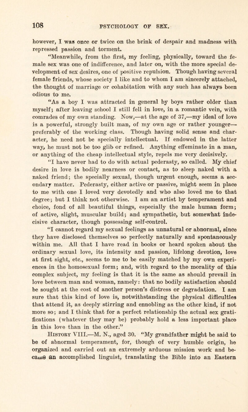 however, I was once or twice on the brink of despair and madness with repressed passion and torment. “Meanwhile, from the first, my feeling, physically, toward the fe¬ male sex was one of indifference, and later on, with the more special de¬ velopment of sex desires, one of positive repulsion. Though having several female friends, whose society I like and to whom I am sincerely attached, the thought of marriage or cohabitation with any such has always been odious to me. “As a boy I was attracted in general by boys rather older than myself; after leaving school I still fell in love, in a romantic vein, with comrades of my own standing. Now,—at the age of 37,—my ideal of love is a powerful, strongly built man, of my own age or rather younger—■ preferably of the working class. Though having solid sense and char¬ acter, he need not be specially intellectual. If endowed in the latter way, he must not be too glib or refined. Anything effeminate in a man, or anything of the cheap intellectual style, repels me very decisively. “I have never had to do with actual pederasty, so called. My chief desire in love is bodily nearness or contact, as to sleep naked with a naked friend; the specially sexual, though urgent enough, seems a sec¬ ondary matter. Pederasty, either active or passive, might seem in place to me with one I loved very devotedly and who also loved me to that degree; but I think not otherwise. I am an artist by temperament and choice, fond of all beautiful things, especially the male human form; of active, slight, muscular build; and sympathetic, but somewhat inde¬ cisive character, though possessing self-control. “I cannot regard my sexual feelings as unnatural or abnormal, since they have disclosed themselves so perfectly naturally and spontaneously within me. All that I have read in books or heard spoken about the ordinary sexual love, its intensity and passion, lifelong devotion, love at first sight, etc., seems to me to be easily matched by my own experi¬ ences in the homosexual form; and, with regard to the morality of this complex subject, my feeling is that it is the same as should prevail in love between man and woman, namely: that no bodily satisfaction should be sought at the cost of another person’s distress or degradation. I am sure that this kind of love is, notwithstanding the physical difficulties that attend it, as deeply stirring and ennobling as the other kind, if not more so; and I think that for a perfect relationship the actual sex grati¬ fications (whatever they may be) probably hold a less important place in this love than in the other.” History VIII.—M. N., aged 30. “My grandfather might be said to be of abnormal temperament, for, though of very humble origin, he organized and carried out an extremely arduous mission work and be¬ came an accomplished linguist, translating the Bible into an Eastern