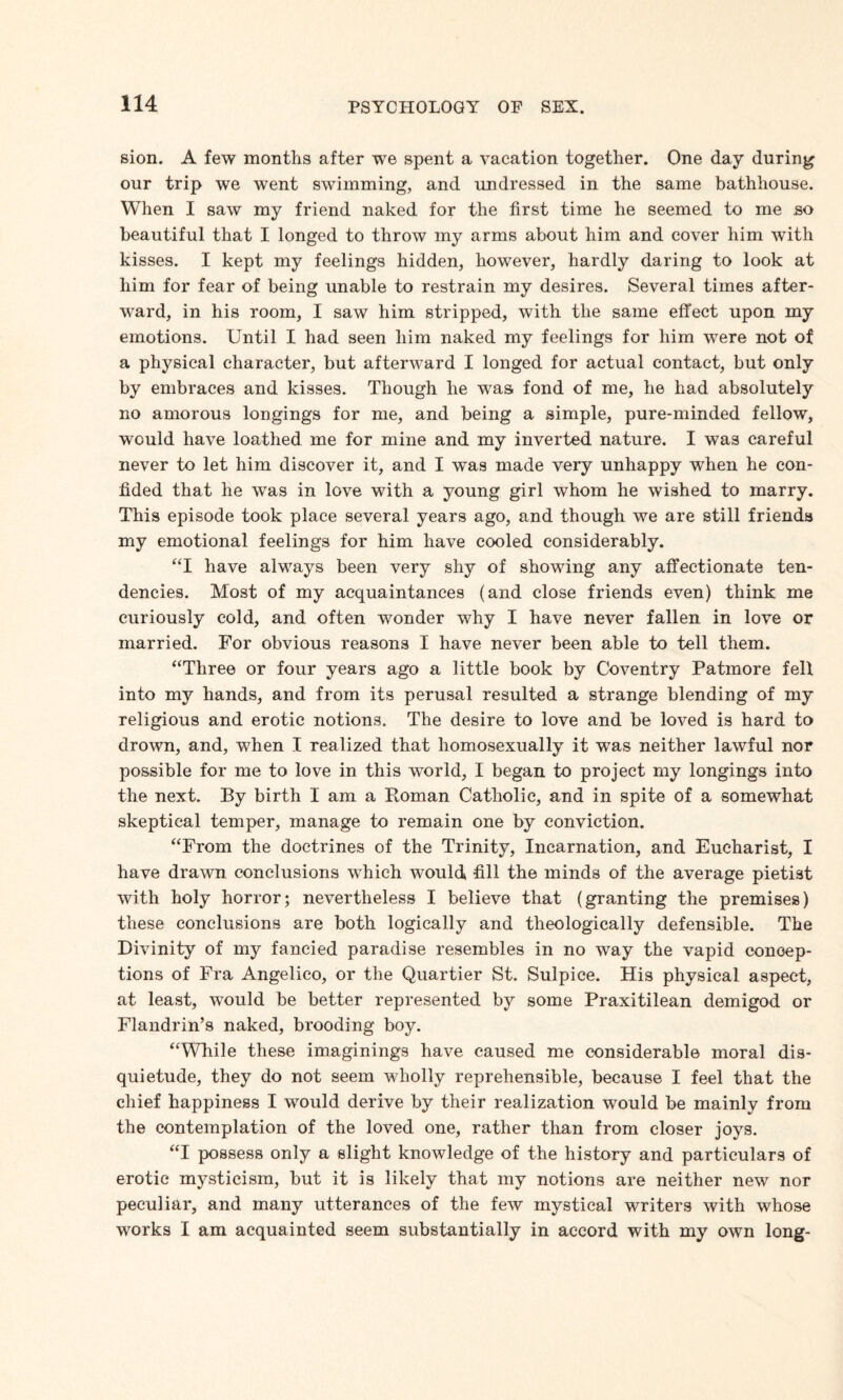 sion. A few months after we spent a vacation together. One day during our trip we went swimming, and undressed in the same bathhouse. When I saw my friend naked for the first time he seemed to me so beautiful that I longed to throw my arms about him and cover him with kisses. I kept my feelings hidden, however, hardly daring to look at him for fear of being unable to restrain my desires. Several times after¬ ward, in his room, I saw him stripped, with the same effect upon my emotions. Until I had seen him naked my feelings for him were not of a physical character, but afterward I longed for actual contact, but only by embraces and kisses. Though he was fond of me, he had absolutely no amorous longings for me, and being a simple, pure-minded fellow, would have loathed me for mine and my inverted nature. I was careful never to let him discover it, and I was made very unhappy when he con¬ fided that he was in love with a young girl whom he wished to marry. This episode took place several years ago, and though we are still friends my emotional feelings for him have cooled considerably. “I have always been very shy of showing any affectionate ten¬ dencies. Most of my acquaintances (and close friends even) think me curiously cold, and often wonder why I have never fallen in love or married. For obvious reasons I have never been able to tell them. “Three or four years ago a little book by Coventry Patmore fell into my hands, and from its perusal resulted a strange blending of my religious and erotic notions. The desire to love and be loved is hard to drown, and, when I realized that homosexually it wTas neither lawful nor possible for me to love in this world, I began to project my longings into the next. By birth I am a Roman Catholic, and in spite of a somewhat skeptical temper, manage to remain one by conviction. “From the doctrines of the Trinity, Incarnation, and Eucharist, I have drawn conclusions which would fill the minds of the average pietist with holy horror; nevertheless I believe that (granting the premises) these conclusions are both logically and theologically defensible. The Divinity of my fancied paradise resembles in no way the vapid concep¬ tions of Fra Angelico, or the Quartier St. Sulpice. His physical aspect, at least, would be better represented by some Praxitilean demigod or Flandrin’s naked, brooding boy. “While these imaginings have caused me considerable moral dis¬ quietude, they do not seem wholly reprehensible, because I feel that the chief happiness I would derive by their realization would be mainly from the contemplation of the loved one, rather than from closer joys. “I possess only a slight knowledge of the history and particulars of erotic mysticism, but it is likely that my notions are neither new nor peculiar, and many utterances of the few mystical writers with whose works I am acquainted seem substantially in accord with my own long-