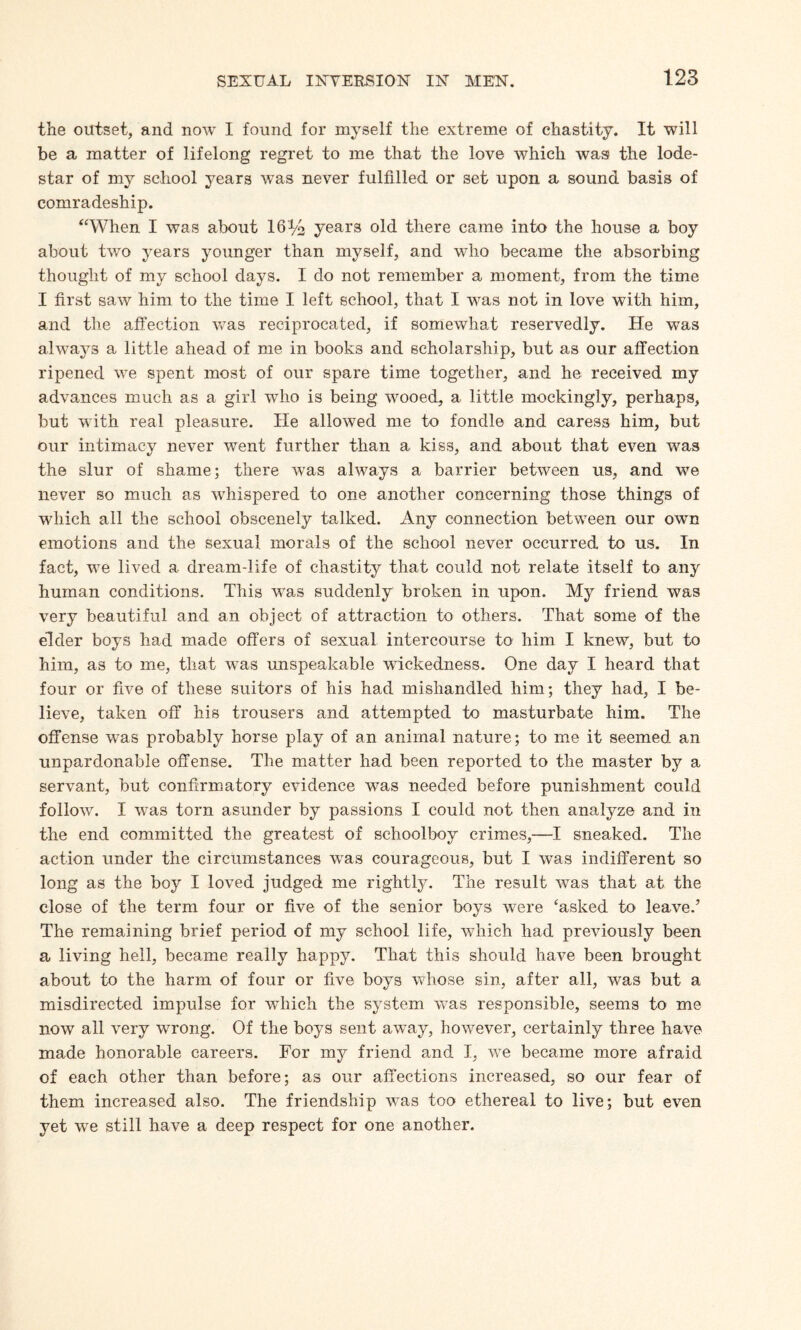 the outset, and now I found for myself the extreme of chastity. It will be a matter of lifelong regret to me that the love which was the lode¬ star of my school years was never fulfilled or set upon a sound basis of comradeship. “When I was about 16% years old there came into the house a boy about two years younger than myself, and wrho became the absorbing thought of my school days. I do not remember a moment, from the time I first saw him to the time I left school, that I was not in love with him, and the affection was reciprocated, if somewhat reservedly. He was always a little ahead of me in books and scholarship, but as our affection ripened we spent most of our spare time together, and he received my advances much as a girl who is being wooed, a little mockingly, perhaps, but with real pleasure. He allowed me to fondle and caress him, but our intimacv never went further than a kiss, and about that even was the slur of shame; there wTas always a barrier between us, and we never so much as whispered to one another concerning those things of which all the school obscenely talked. Any connection between our own emotions and the sexual morals of the school never occurred to us. In fact, we lived a dream-life of chastity that could not relate itself to any human conditions. This was suddenly broken in upon. My friend was very beautiful and an object of attraction to others. That some of the elder boys had made offers of sexual intercourse to him I knew, but to him, as to me, that was unspeakable wickedness. One day I heard that four or five of these suitors of his had mishandled him; they had, I be¬ lieve, taken off his trousers and attempted to masturbate him. The offense was probably horse play of an animal nature; to me it seemed an unpardonable offense. The matter had been reported to the master by a servant, but confirmatory evidence was needed before punishment could follow. I vras torn asunder by passions I could not then analyze and in the end committed the greatest of schoolboy crimes,—I sneaked. The action under the circumstances wras courageous, but I was indifferent so long as the boy I loved judged me rightly. The result was that at the close of the term four or five of the senior boys were ‘asked to leave.’ The remaining brief period of my school life, which had previously been a living hell, became really happy. That this should have been brought about to the harm of four or five boys whose sin, after all, was but a misdirected impulse for which the system was responsible, seems to me now all very wrong. Of the boys sent away, however, certainly three have made honorable careers. For my friend and I, vTe became more afraid of each other than before; as our affections increased, so our fear of them increased also. The friendship wras too ethereal to live; but even yet we still have a deep respect for one another.