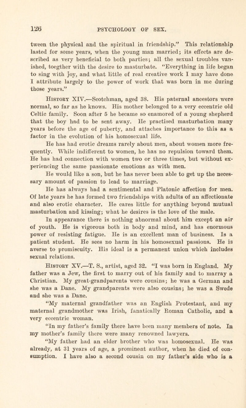 tween the physical and the spiritual in friendship.” This relationship lasted for some years, when the young man married; its effects are de¬ scribed as very beneficial to both parties; all the sexual troubles van¬ ished, toegther with the desire to masturbate. “Everything in life began to sing with joy, and what little of real creative work I may have done I attribute largely to the power of work that was born in me during those years.” History XIV.—Scotchman, aged 38. His paternal ancestors were normal, so far as he knows. His mother belonged to a very eccentric old Celtic family. Soon after 5 he became so enamored of a young shepherd that the boy had to be sent away. He practised masturbation many years before the age of puberty, and attaches importance to this as a factor in the evolution of his homosexual life. He has had erotic dreams rarely about men, about women more fre¬ quently. While indifferent to women, he has no repulsion toward them. He has had connection with women two or three times, but without ex¬ periencing the same passionate emotions as with men. He would like a son, but he has never been able to get up the neces¬ sary amount of passion to lead to marriage. He has always had a sentimental and Platonic affection for men. Of late years he has formed two friendships with adults of an affectionate and also erotic character. He cares little for anything beyond mutual masturbation and kissing; what he desires is the love of the male. In appearance there is nothing abnormal about him except an air of youth. He is vigorous both in body and mind, and has enormous power of resisting fatigue. He is an excellent man of business. Is a patient student. He sees no harm in his homosexual passions. He is averse to promiscuity. His ideal is a permanent union which includes sexual relations. History XV.—T. S., artist, aged 32. “I was born in England. My father was a Jew, the first to marry out of his family and to marray a Christian. My great-grandparents were cousins; he was a German and she was a Dane. My grandparents were also cousins; he was a Swede and she was a Dane. “My maternal grandfather was an English Protestant, and my maternal grandmother was Irish, fanatically Roman Catholic, and a very eccentric woman. “In my father’s family there have been many members of note. In my mother’s family there were many renowned lawyers. “My father had an elder brother who wTas homosexual. He was already, at 31 years of age, a prominent author, when he died of con¬ sumption. I have also a second cousin on my father’s side who is a