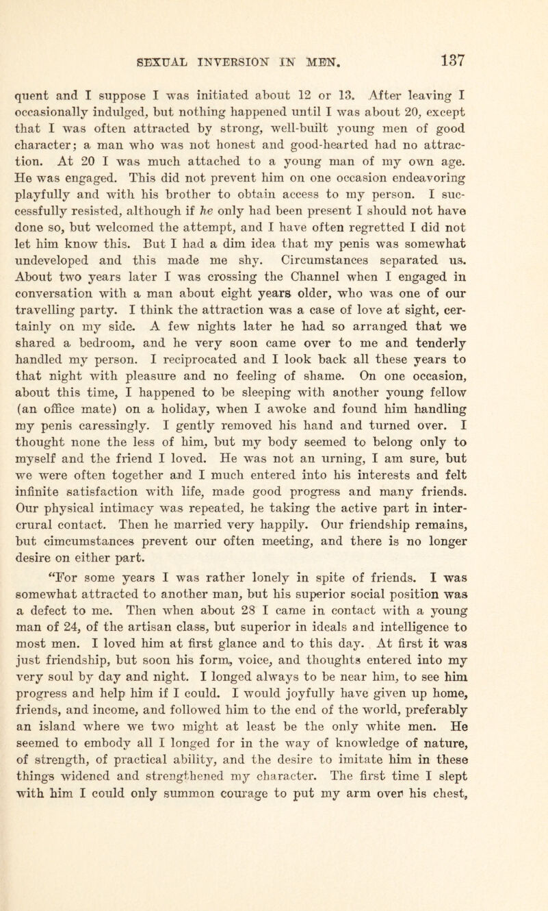 quent and I suppose I was initiated about 12 or 13. After leaving I occasionally indulged, but nothing happened until I was about 20, except that I was often attracted by strong, well-built young men of good character; a man who was not honest and good-hearted had no attrac¬ tion. At 20 I was much attached to a young man of my own age. He was engaged. This did not prevent him on one occasion endeavoring playfully and with his brother to obtain access to my person. I suc¬ cessfully resisted, although if he only had been present I should not have done so, but welcomed the attempt, and I have often regretted I did not let him know this. But I had a dim idea that my penis was somewhat undeveloped and this made me shy. Circumstances separated us. About two years later I was crossing the Channel when I engaged in conversation with a man about eight years older, who was one of our travelling party. I think the attraction was a case of love at sight, cer¬ tainly on my side. A few nights later he had so arranged that we shared a bedroom, and he very soon came over to me and tenderly handled my person. I reciprocated and I look back all these years to that night with pleasure and no feeling of shame. On one occasion, about this time, I happened to be sleeping with another young fellow (an office mate) on a holiday, when I awoke and found him handling my penis caressingly. I gently removed his hand and turned over. I thought none the less of him, but my body seemed to belong only to myself and the friend I loved. He was not an urning, I am sure, but we were often together and I much entered into his interests and felt infinite satisfaction with life, made good progress and many friends. Our physical intimacy was repeated, he taking the active part in inter- crural contact. Then he married very happily. Our friendship remains, but cimcumstances prevent our often meeting, and there is no longer desire on either part. “For some years I was rather lonely in spite of friends. I was somewhat attracted to another man, but his superior social position was a defect to me. Then when about 28 I came in contact with a young man of 24, of the artisan class, but superior in ideals and intelligence to most men. I loved him at first glance and to this day. At first it was just friendship, but soon his form, voice, and thoughts entered into my very soul by day and night. I longed always to be near him, to see him progress and help him if I could. I would joyfully have given up home, friends, and income, and followed him to the end of the world, preferably an island where we two might at least be the only white men. He seemed to embody all I longed for in the way of knowledge of nature, of strength, of practical ability, and the desire to imitate him in these things widened and strengthened my character. The first time I slept with him I could only summon courage to put my arm over his chest,