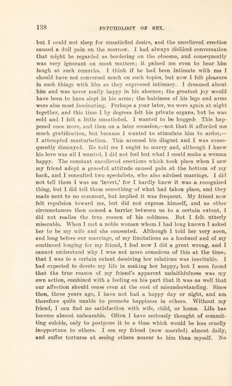 but I could not sleep for unsatisfied desire, and the unrelieved erection caused a dull pain on the morrow. I had always disliked conversation that might be regarded as bordering on the obscene, and consequently was very ignorant on most matters; it pained me even to hear him laugh at such remarks. I think if he had been intimate with me I should have not conversed much on such topics, but now I felt pleasure in such things with him as they expressed intimacy. I dreamed about him and was never really happy in his absence; the greatest joy would have been to have slept in his arms; the hairiness of his legs and arms were also most fascinating. Perhaps a year later, we were again at night together, and this time I by degrees felt his private organs, but he was cold and I felt a little unsatisfied. I wanted to be hugged* This hap¬ pened once more, and then on a later occasion,—not that it afforded me much gratification, but because I wanted to stimulate him to ardor,— I attempted masturbation. This aroused his disgust and I was conse¬ quently dismayed. Tie told me I ought to marry and, although I knew his love was all I wanted, I did not feel but what I could make a woman happy. The constant unrelieved erections which took place when I saw my friend adopt a graceful attitude caused pain at the bottom of my back, and I consulted two specialists, wTho also advised marriage. I did not tell them I was an ‘invert/ for I hardly knew it was a recognized thing, but I did tell them something of what had taken place, and they made next to no comment, but implied it was frequent. My friend now felt repulsion toward me, but did not express himself, and as other circumstances then caused a barrier between us to a certain extent, 1 did not realize the true reason of his coldness. But I felt utterly miserable. When I met a noble woman whom I had long known I asked her to be my wife and she consented. Although I told her very soon, and long before our marriage, of my limitations as a husband and of my continued longing for my friend, I feel now I did a great wrong, and I cannot understand why I was not more conscious of this at the time; that I was to a certain extent deceiving her relations was inevitable. I had expected to devote my life in making her happy/ but I soon found that the true reason of my friend’s apparent unfaithfulness was my own action, combined with a feeling on his part that it was as well that our affection should cease even at the cost of misunderstanding. Since then, three years ago, I have not had a happy day or night, and am therefore quite unable to promote happiness in others. Without my friend, I can find no satisfaction with wife, child, or home. Life has become almost unbearable. Often I have seriously thought of commit¬ ting suicide, only to postpone it to a time which would be less cruelly inopportune to others. I see my friend (now married) almost daily, and suffer tortures at seeing others nearer to him than myself. No