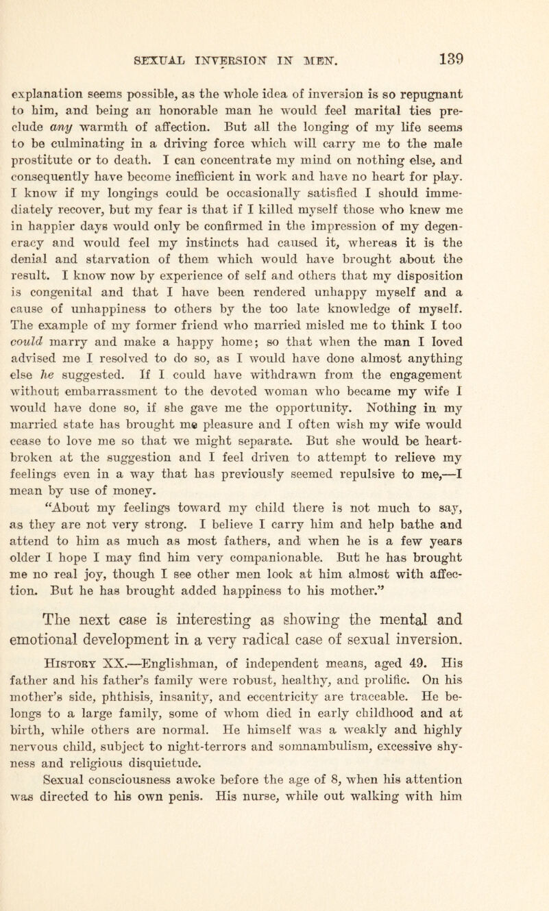 explanation seems possible, as the whole idea of inversion is so repugnant to him, and being an honorable man he would feel marital ties pre¬ clude any warmth of affection. But all the longing of my life seems to be culminating in a driving force which will carry me to the male prostitute or to death. I can concentrate my mind on nothing else, and consequently have become inefficient in work and have no heart for play. I know if my longings could be occasionally satisfied I should imme¬ diately recover, but my fear is that if I killed myself those who knew me in happier days would only be confirmed in the impression of my degen¬ eracy and would feel my instincts had caused it, whereas it is the denial and starvation of them which would have brought about the result. I know now by experience of self and others that my disposition is congenital and that I have been rendered unhappy myself and a cause of unhappiness to others by the too late knowledge of myself. The example of my former friend who married misled me to think I too could marry and make a happy home; so that when the man I loved advised me I resolved to do so, as I would have done almost anything else he suggested. If I could have withdrawn from the engagement without embarrassment to the devoted woman who became my wife I would have done so, if she gave me the opportunity. Nothing in my married state has brought me pleasure and I often wish my wife would cease to love me so that we might separate. But she would be heart¬ broken at the suggestion and I feel driven to attempt to relieve my feelings even in a way that has previously seemed repulsive to me,—I mean by use of money. “About my feelings toward my child there is not much to say, as they are not very strong. I believe I carry him and help bathe and attend to him as much as most fathers, and when he is a few years older I hope I may find him very companionable. But he has brought me no real joy, though I see other men look at him almost with affec¬ tion. But he has brought added happiness to his mother.” The next case is interesting as showing the mental and emotional development in a very radical case of sexnal inversion. History NX.—Englishman, of independent means, aged 49. His father and his father’s family were robust, healthy, and prolific. On his mother’s side, phthisis, insanity, and eccentricity are traceable. He be¬ longs to a large family, some of whom died in early childhood and at birth, while others are normal. He himself was a weakly and highly nervous child, subject to night-terrors and somnambulism, excessive shy¬ ness and religious disquietude. Sexual consciousness awoke before the age of 8, when his attention was directed to his own penis. His nurse, while out walking with him