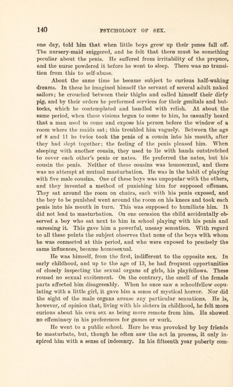 one day, told him that when little boys grow1 up their penes fall off. The nursery-maid sniggered, and he felt that there must be something peculiar about the penis. He suffered fromj irritability of the prepuce, and the nurse powdered it before he went to sleep. There was no transi¬ tion from this to self-abuse. About the same time he became subject to curious half-waking dreams. In these he imagined himself the servant of several adult naked sailors; he crouched between their thighs and called himself their dirty pig, and by their orders he performed services for their genitals and but¬ tocks, which he contemplated and handled with relish. At about the same period, when these visions began to come to him, he casually heard that a man used to come and expose his person before the window of a room where the maids sat; this troubled him vaguely. Between the age of 8 and 11 he twice took the penis of a cousin into his mouth, after they had slept together; the feeling of the penis pleased him. When sleeping with another cousin, they used to lie with hands outstretched to cover each otheHs penis or nates. He preferred the nates, but his cousin the penis. Neither of these cousins was homosexual, and there was no attempt at mutual masturbation. He was in the habit of playing with five male cousins. One of these boys was unpopular with the others, and they invented a method of punishing him for supposed offenses. They sat around the room on chairs, each with his penis, exposed, and the boy to be punished went around the room on his knees and took each penis into his mouth in turn. This was supposed to humiliate him. It did not lead to masturbation. On one occasion the child accidentally ob¬ served a boy who sat next to him in school playing with his penis and caressing it. This gave him a powerful, uneasy sensation. With regard to all these points the subject observes that none of the boys with whom he was connected at this period, and who were exposed to precisely the same influences, became homosexual. He was himself, from the first, indifferent to the opposite sex. In early childhood, and up to the age of 13, he had frequent opportunities of closely inspecting the sexual organs of girls, his playfellows. These roused no sexual excitement. On the contrary, the smell of the female parts affected him disagreeably. When he once saw a schoolfellow copu¬ lating with a little girl, it gave him a sense of mystical horror. Nor did the sight of the male organs arouse any particular sensations. He is, however, of opinion that, living with his sisters in childhood, he felt more curious about his own sex as being more remote from him. He showed no effeminacy in his preferences for games or work. He went to a public school. Here he was provoked by boy friends to masturbate, but, though he often saw the act in process, it only in¬ spired him with a sense of indecency. In his fifteenth year puberty com-