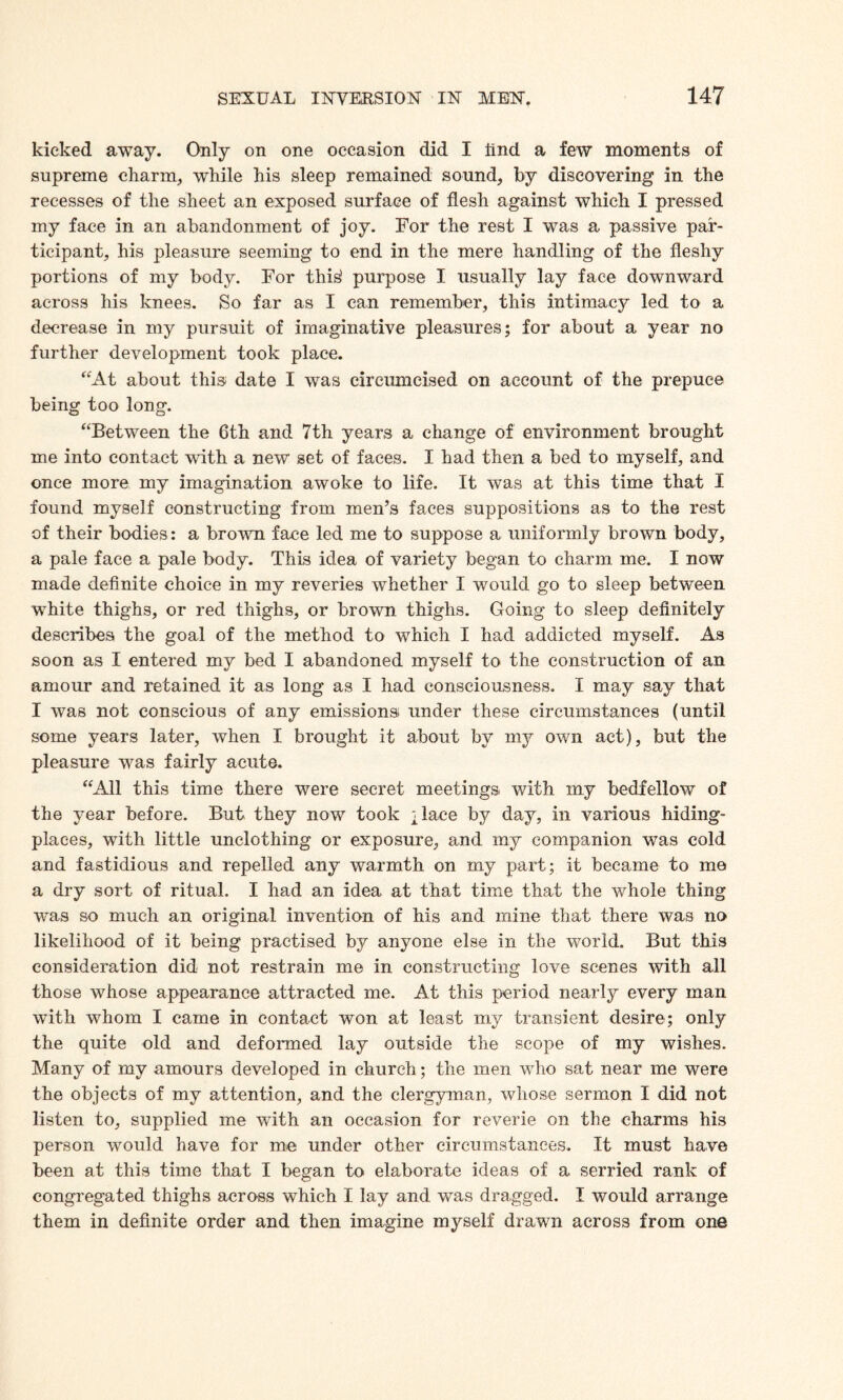 kicked away. Only on one occasion did I iind a few moments of supreme charm, while his sleep remained sound, by discovering in the recesses of the sheet an exposed surface of flesh against which I pressed my face in an abandonment of joy. For the rest I was a passive par¬ ticipant, his pleasure seeming to end in the mere handling of the fleshy portions of my body. For this' purpose I usually lay face downward across his knees. So far as I can remember, this intimacy led to a decrease in my pursuit of imaginative pleasures; for about a year no further development took place. “At about this date I was circumcised on account of the prepuce being too long. “Between the 6th and 7th years a change of environment brought me into contact with a new set of faces. I had then a bed to myself, and once more my imagination awoke to life. It was at this time that I found myself constructing from men’s faces suppositions as to the rest of their bodies: a brown face led me to suppose a uniformly brown body, a pale face a pale body. This idea of variety began to charm me. I now made definite choice in my reveries whether I would go to sleep between white thighs, or red thighs, or brown thighs. Going to sleep definitely describes the goal of the method to which I had addicted myself. As soon as I entered my bed I abandoned myself to the construction of an amour and retained it as long as I had consciousness. I may say that I was not conscious of any emissions under these circumstances (until some years later, when I brought it about by my own act), but the pleasure wTas fairly acute. “All this time there were secret meetings, with my bedfellow of the year before. But they now took ;lace by day, in various hiding- places, with little unclothing or exposure, and my companion was cold and fastidious and repelled any warmth on my part; it became to me a dry sort of ritual. I had an idea at that time that the whole thing was so much an original invention of his and mine that there was no likelihood of it being practised by anyone else in the world. But this consideration did not restrain me in constructing love scenes with all those whose appearance attracted me. At this period nearly every man with whom I came in contact won at least my transient desire; only the quite old and deformed lay outside the scope of my wishes. Many of my amours developed in church; the men wdio sat near me were the objects of my attention, and the clergyman, whose sermon I did not listen to, supplied me with an occasion for reverie on the charms his person would have for me under other circumstances. It must have been at this time that I began to elaborate ideas of a serried rank of congregated thighs across which I lay and was dragged. I would arrange them in definite order and then imagine myself drawn across from one