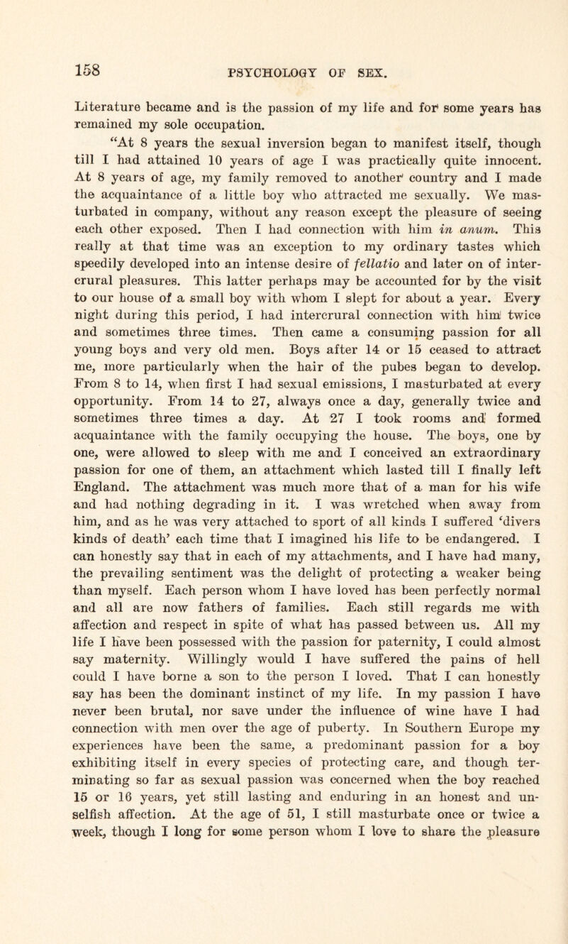 Literature became and is the passion of my life and for* some years has remained my sole occupation. “At 8 years the sexual inversion began to manifest itself, though till I had attained 10 years of age I was practically quite innocent. At 8 years of age, my family removed to another' country and I made the acquaintance of a little boy who attracted me sexually. We mas¬ turbated in company, without any reason except the pleasure of seeing each other exposed. Then I had connection with him in anum. This really at that time was an exception to my ordinary tastes which speedily developed into an intense desire of fellatio and later on of inter- crural pleasures. This latter perhaps may be accounted for by the visit to our house of a small boy with whom I slept for about a year. Every night during this period, I had intererural connection with hint twice and sometimes three times. Then came a consuming passion for all young boys and very old men. Boys after 14 or 15 ceased to attract me, more particularly when the hair of the pubes began to develop. From 8 to 14, when first I had sexual emissions, I masturbated at every opportunity. From 14 to 27, always once a day, generally twice and sometimes three times a day. At 27 I took rooms and’ formed acquaintance with the family occupying the house. The boys, one by one, were allowed to sleep with me and I conceived an extraordinary passion for one of them, an attachment which lasted till I finally left England. The attachment was much more that of a man for his wife and had nothing degrading in it. I was wretched when away from him, and as he was very attached to sport of all kinds I suffered ‘divers kinds of death’ each time that I imagined his life to be endangered. I can honestly say that in each of my attachments, and I have had many, the prevailing sentiment was the delight of protecting a weaker being than myself. Each person wdiom I have loved has been perfectly normal and all are now fathers of families. Each still regards me with affection and respect in spite of what has passed between us. All my life I have been possessed with the passion for paternity, I could almost say maternity. Willingly would I have suffered the pains of hell could I have borne a son to the person I loved. That I can honestly say has been the dominant instinct of my life. In my passion I have never been brutal, nor save under the influence of wine have I had connection with men over the age of puberty. In Southern Europe my experiences have been the same, a predominant passion for a boy exhibiting itself in every species of protecting care, and though ter¬ minating so far as sexual passion was concerned when the boy reached 15 or 16 years, yet still lasting and enduring in an honest and un¬ selfish affection. At the age of 51, I still masturbate once or twice a week, though I long for some person whom I love to share the pleasure