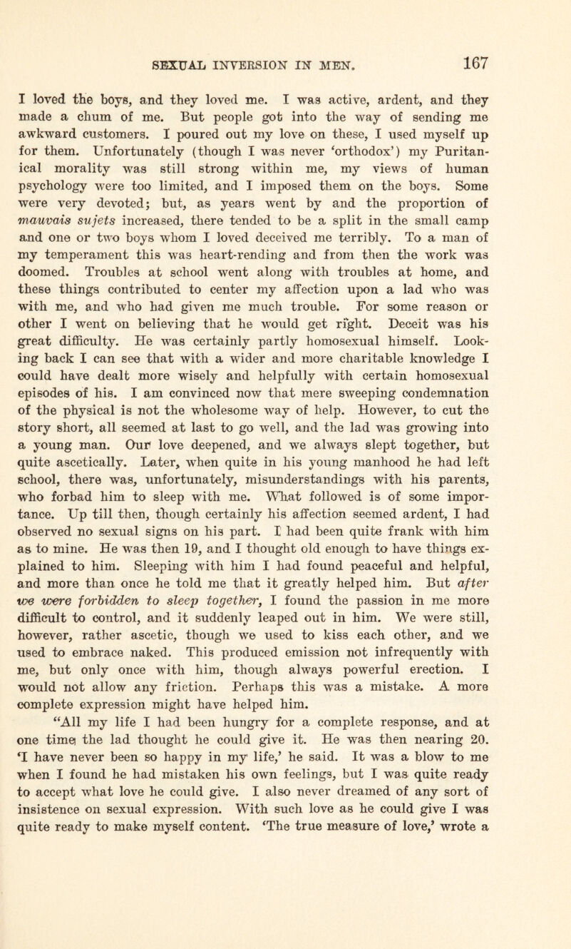 I loved the boys, and they loved me. I was active, ardent, and they made a chum of me. But people got into the way of sending me awkward customers. X poured out my love on these, I used myself up for them. Unfortunately (though I was never ‘orthodox’) my Puritan¬ ical morality was still strong within me, my views of human psychology were too limited, and I imposed them on the boys. Some were very devoted; but, as years went by and the proportion of mauvais sujets increased, there tended to be a split in the small camp and one or two boys whom I loved deceived me terribly. To a man of my temperament this was heart-rending and from then the work was doomed. Troubles at school went along with troubles at home, and these things contributed to center my affection upon a lad who was with me, and who had given me much trouble. For some reason or other I went on believing that he would get right. Deceit was his great difficulty. He was certainly partly homosexual himself. Look¬ ing back I can see that with a wider and more charitable knowledge I could have dealt more wisely and helpfully with certain homosexual episodes of his. I am convinced now that mere sweeping condemnation of the physical is not the wholesome way of help. However, to cut the story short, all seemed at last to go well, and the lad was growing into a young man. Our love deepened, and we always slept together, but quite ascetically. Later, when quite in his young manhood he had left school, there was, unfortunately, misunderstandings with his parents, who forbad him to sleep with me. What followed is of some impor¬ tance. Up till then, though certainly his affection seemed ardent, I had observed no sexual signs on his part. I had been quite frank with him as to mine. He was then 19, and I thought old enough to have things ex¬ plained to him. Sleeping with him I had found peaceful and helpful, and more than once he told me that it greatly helped him. But after toe were forbidden to sleep together, I found the passion in me more difficult to control, and it suddenly leaped out in him. We were still, however, rather ascetic, though we used to kiss each other, and we used to embrace naked. This produced emission not infrequently with me, but only once with him, though always powerful erection. I wTould not allow any friction. Perhaps this was a mistake. A more complete expression might have helped him. “All my life I had been hungry for a complete response, and at one timei the lad thought he could give it. He was then nearing 20. ‘I have never been so happy in my life,’ he said. It was a blow to me when I found he had mistaken his own feelings, but I was quite ready to accept what love he could give. I also never dreamed of any sort of insistence on sexual expression. With such, love as he could give I was quite ready to make myself content. ‘The true measure of love/ wrote a