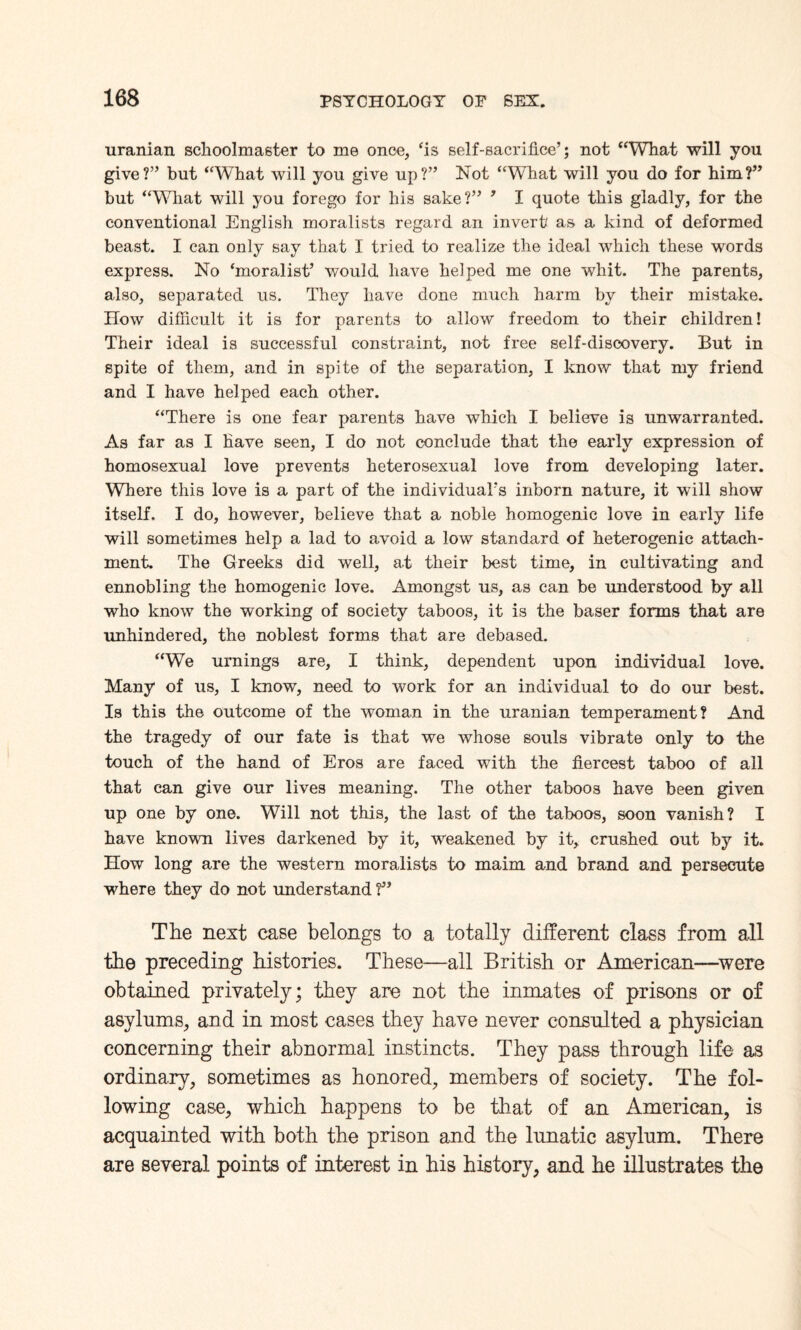 uranian schoolmaster to me once, ‘is self-sacrifice’; not “What will you give?” but “What will you give up?” Not “What will you do for him?” but “What will you forego for his sake?” 9 I quote this gladly, for the conventional English moralists regard an invert as a kind of deformed beast. I can only say that I tried to realize the ideal which these words express. No ‘moralist’ would have helped me one whit. The parents, also, separated us. They have done much harm by their mistake. How difficult it is for parents to allow freedom to their children! Their ideal is successful constraint, not free self-discovery. But in spite of them, and in spite of the separation, I know that my friend and I have helped each other. “There is one fear parents have which I believe is unwarranted. As far as I have seen, I do not conclude that the early expression of homosexual love prevents heterosexual love from developing later. Wkere this love is a part of the individual’s inborn nature, it will show itself. I do, however, believe that a noble homogenic love in early life will sometimes help a lad to avoid a low standard of heterogenic attach¬ ment. The Greeks did well, at their best time, in cultivating and ennobling the homogenic love. Amongst us, as can be understood by all who know the working of society taboos, it is the baser forms that are unhindered, the noblest forms that are debased. “We urnings are, I think, dependent upon individual love. Many of us, I know, need to work for an individual to do our best. Is this the outcome of the woman in the uranian temperament? And the tragedy of our fate is that we whose souls vibrate only to the touch of the hand of Eros are faced with the fiercest taboo of ail that can give our lives meaning. The other taboos have been given up one by one. Will not this, the last of the taboos, soon vanish? I have known lives darkened by it, weakened by it, crushed out by it. How long are the western moralists to maim and brand and persecute where they do not understand f * The next case belongs to a totally different class from all the preceding histories. These—all British or American—were obtained privately; they are not the inmates of prisons or of asylums, and in most cases they have never consulted a physician concerning their abnormal instincts. They pass through life as ordinary, sometimes as honored, members of society. The fol¬ lowing case, which happens to be that of an American, is acquainted with both the prison and the lunatic asylum. There are several points of interest in his history, and he illustrates the