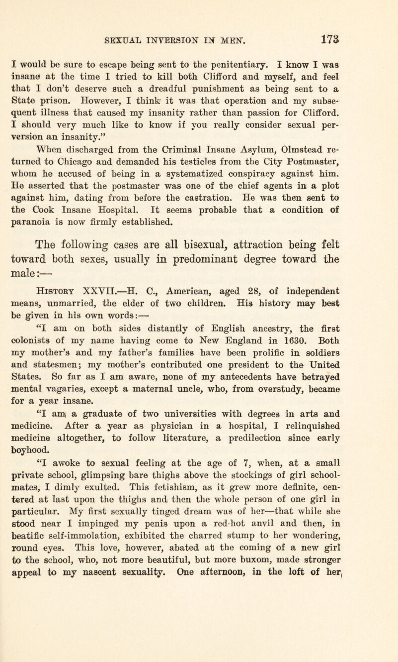I would be sure to escape being sent to the penitentiary. I know I was insane at the time I tried to kill both Clifford and myself, and feel that I don’t deserve such a dreadful punishment as being sent to a State prison. However, I think it was that operation and my subse¬ quent illness that caused my insanity rather than passion for Clifford. I should very much like to know if you really consider sexual per¬ version an insanity.” When discharged from the Criminal Insane Asylum, Olmstead re¬ turned to Chicago and demanded his testicles from the City Postmaster, whom he accused of being in a systematized conspiracy against him. He asserted that the postmaster was one of the chief agents in a plot against him, dating from before the castration. He was then sent to the Cook Insane Hospital. It seems probable that a condition of paranoia is now firmly established. The following cases are all bisexual, attraction being felt toward both sexes, usually in predominant degree toward the male:— History XXVII.—H. C, American, aged 28, of independent means, unmarried, the elder of two children. His history may best be given in his own words:— “I am on both sides distantly of English ancestry, the first colonists of my name having come to New England in 1630. Both my mother’s and my father’s families have been prolific in soldiers and statesmen; my mother’s contributed one president to the United States. So far as I am aware, none of my antecedents have betrayed mental vagaries, except a maternal uncle, who, from overstudy, became for a year insane. “I am a graduate of two universities with degrees in arts and medicine. After a year as physician in a hospital, I relinquished medicine altogether, to follow literature, a predilection since early boyhood. “I awoke to sexual feeling at the age of 7, when, at a small private school, glimpsing bare thighs above the stockings of girl school¬ mates, I dimly exulted. This fetishism, as it grew more definite, cen¬ tered at last upon the thighs and then the whole person of one girl in particular. My first sexually tinged dream was of her—that while she stood near I impinged my penis upon a red-hot anvil and then, in beatific self-immolation, exhibited the charred stump to her wondering, round eyes. This love, however, abated at the coming of a new girl to the school, who, not more beautiful, but more buxom, made stronger appeal to my nascent sexuality. One afternoon, in the loft of her,