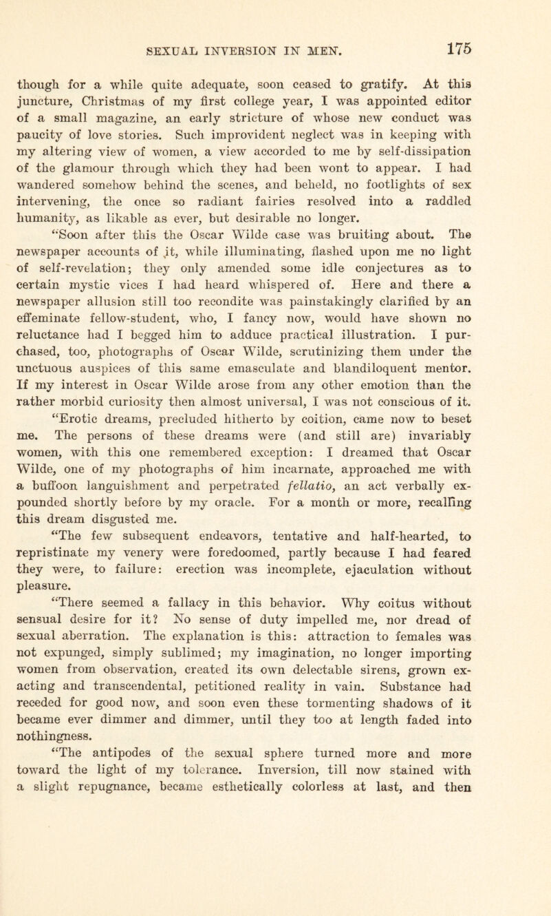 though for a while quite adequate, soon ceased to gratify. At this juncture, Christmas of my first college year, I was appointed editor of a small magazine, an early stricture of whose new conduct was paucity of love stories. Such improvident neglect was in keeping with my altering view of women, a view accorded to me by self-dissipation of the glamour through which they had been wont to appear. I had wandered somehow behind the scenes, and beheld, no footlights of sex intervening, the once so radiant fairies resolved into a raddled humanity, as likable as ever, but desirable no longer. ‘Soon after this the Oscar Wilde case was bruiting about. The newspaper accounts of it, while illuminating, flashed upon me no light of self-revelation; they only amended some idle conjectures as to certain mystic vices I had heard whispered of. Here and there a newspaper allusion still too recondite was painstakingly clarified by an effeminate fellow-student, who, I fancy now, would have shown no reluctance had I begged him to adduce practical illustration. I pur¬ chased, too, photographs of Oscar Wilde, scrutinizing them under the unctuous auspices of this same emasculate and blandiloquent mentor. If my interest in Oscar Wilde arose from any other emotion than the rather morbid curiosity then almost universal, I was not conscious of it. “Erotic dreams, precluded hitherto by coition, came now to beset me. The persons of these dreams were (and still are) invariably women, with this one remembered exception: I dreamed that Oscar Wilde, one of my photographs of him incarnate, approached me with a buffoon languishment and perpetrated fellatio, an act verbally ex¬ pounded shortly before by my oracle. For a month or more, recalling this dream disgusted me. “The few subsequent endeavors, tentative and half-hearted, to repristinate my venery were foredoomed, partly because I had feared they were, to failure: erection was incomplete, ejaculation without pleasure. “There seemed a fallacy in this behavior. Why coitus without sensual desire for it? No sense of duty impelled me, nor dread of sexual aberration. The explanation is this: attraction to females was not expunged, simply sublimed; my imagination, no longer importing women from observation, created its own delectable sirens, grown ex¬ acting and transcendental, petitioned reality in vain. Substance had receded for good now, and soon even these tormenting shadows of it became ever dimmer and dimmer, until they too at length faded into nothingness. “The antipodes of the sexual sphere turned more and more tovTard the light of my tolerance. Inversion, till now stained with a slight repugnance, became esthetically colorless at last, and then