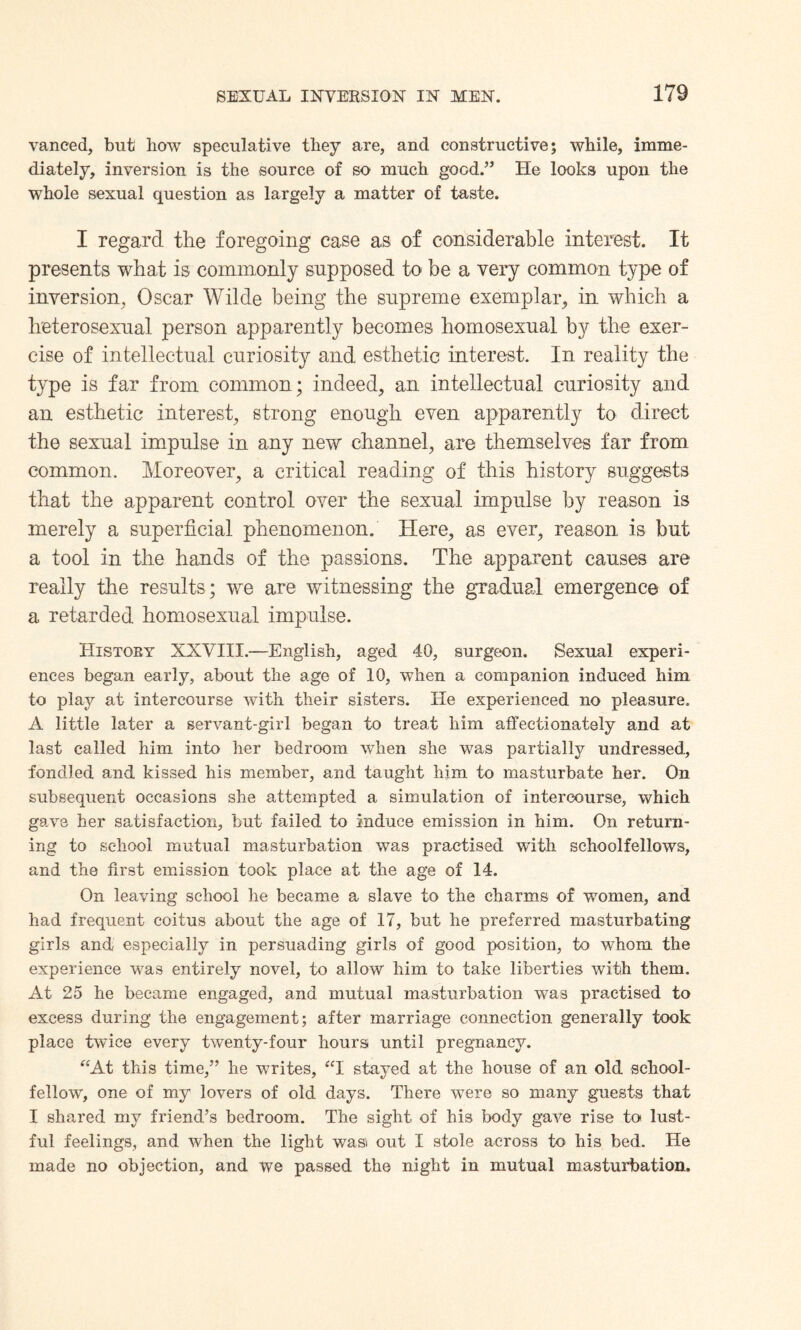 vaneed, but how speculative they are, and constructive; while, imme¬ diately, inversion is the source of so much good.” He looks upon the whole sexual question as largely a matter of taste. I regard the foregoing case as of considerable interest. It presents what is commonly supposed to be a very common type of inversion, Oscar Wilde being the supreme exemplar, in which a heterosexual person apparently becomes homosexual by the exer¬ cise of intellectual curiosity and esthetic interest. In reality the type is far from common; indeed, an intellectual curiosity and an esthetic interest, strong enough even apparently to direct the sexual impulse in any new channel, are themselves far from common. Moreover, a critical reading of this history suggests that the apparent control over the sexual impulse by reason is merely a superficial phenomenon. Here, as ever, reason is but a tool in the hands of the passions. The apparent causes are really the results ; we are witnessing the gradual emergence of a retarded homosexual impulse. History XXVIII.—English, aged 40, surgeon. Sexual experi¬ ences began early, about the age of 10, when a companion induced him to play at intercourse with their sisters. He experienced no pleasure. A little later a servant-girl began to treat him affectionately and at last called him into her bedroom when she was partially undressed, fondled and kissed his member, and taught him to masturbate her. On subsequent occasions she attempted a simulation of intercourse, which gave her satisfaction, but failed to induce emission in him. On return¬ ing to school mutual masturbation was practised with schoolfellows, and the first emission took place at the age of 14. On leaving school he became a slave to the charms of women, and had frequent coitus about the age of 17, but he preferred masturbating girls and especially in persuading girls of good position, to whom the experience was entirely novel, to allow him to take liberties with them. At 25 he became engaged, and mutual masturbation was practised to excess during the engagement; after marriage connection generally took place twice every twenty-four hours until pregnancy. “At this time,” he writes, “I stayed at the house of an old school¬ fellow, one of my lovers of old days. There were so many guests that I shared my friend’s bedroom. The sight of his body gave rise to lust¬ ful feelings, and when the light wasi out I stole across to his bed. He made no objection, and we passed the night in mutual masturbation.