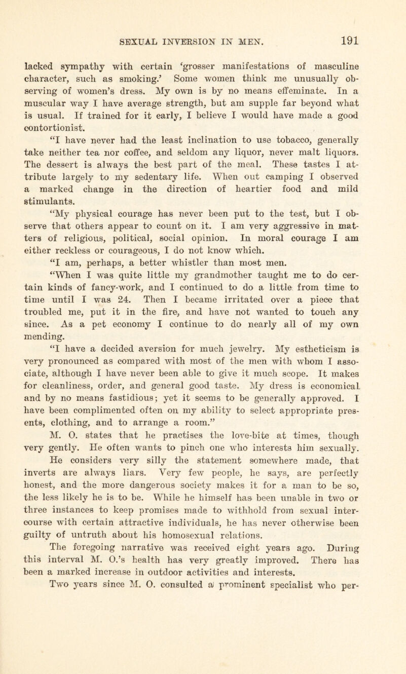 lacked sympathy with certain ‘grosser manifestations of masculine character, such as smoking.’ Some women think me unusually ob¬ serving of women’s dress. My own is by no means effeminate. In a muscular way I have average strength, but am supple far beyond what is usual. If trained for it early, I believe I would have made a good contortionist. “I have never had the least inclination to use tobacco, generally take neither tea nor coffee, and seldom any liquor, never malt liquors. The dessert is always the best part of the meal. These tastes I at¬ tribute largely to my sedentary life. When out camping I observed a marked change in the direction of heartier food and mild stimulants. “My physical courage has never been put to the test, but I ob¬ serve that others appear to count on it. I am very aggressive in mat¬ ters of religious, political, social opinion. In moral courage I am either reckless or courageous, I do not know which. “I am, perhaps, a better whistler than most men. “When I was quite little my grandmother taught me to do cer¬ tain kinds of fancy-work, and I continued to do a little from time to time until I was 24. Then I became irritated over a piece that troubled me, put it in the fire, and have not wanted to touch any since. As a pet economy I continue to do nearly all of my own mending. “I have a decided aversion for much jewelry. My estheticism is very pronounced as compared with most of the men with whom I asso¬ ciate, although I have never been able to give it much scope. It makes for cleanliness, order, and general good taste. My dress is economical, and by no means fastidious; yet it seems to be generally approved. I have been complimented often on my ability to select appropriate pres¬ ents, clothing, and to arrange a room.” M. O. states that he practises the love-bite at times, though very gently. He often wants to pinch one who interests him sexually. He considers very silly the statement somewhere made, that inverts are always liars. Very few people, he says, are perfectly honest, and the more dangerous society makes it for a man to be so, the less likely he is to be. While he himself has been unable in two or three instances to keep promises made to withhold from sexual inter¬ course wTith certain attractHe individuals, he has never otherwise been guilty of untruth about his homosexual relations. The foregoing narrative was received eight years ago. During this interval M. O.’s health has very greatly improved. There has been a marked increase in outdoor activities and interests. Two years since M, O. consulted oJ prominent specialist who per-