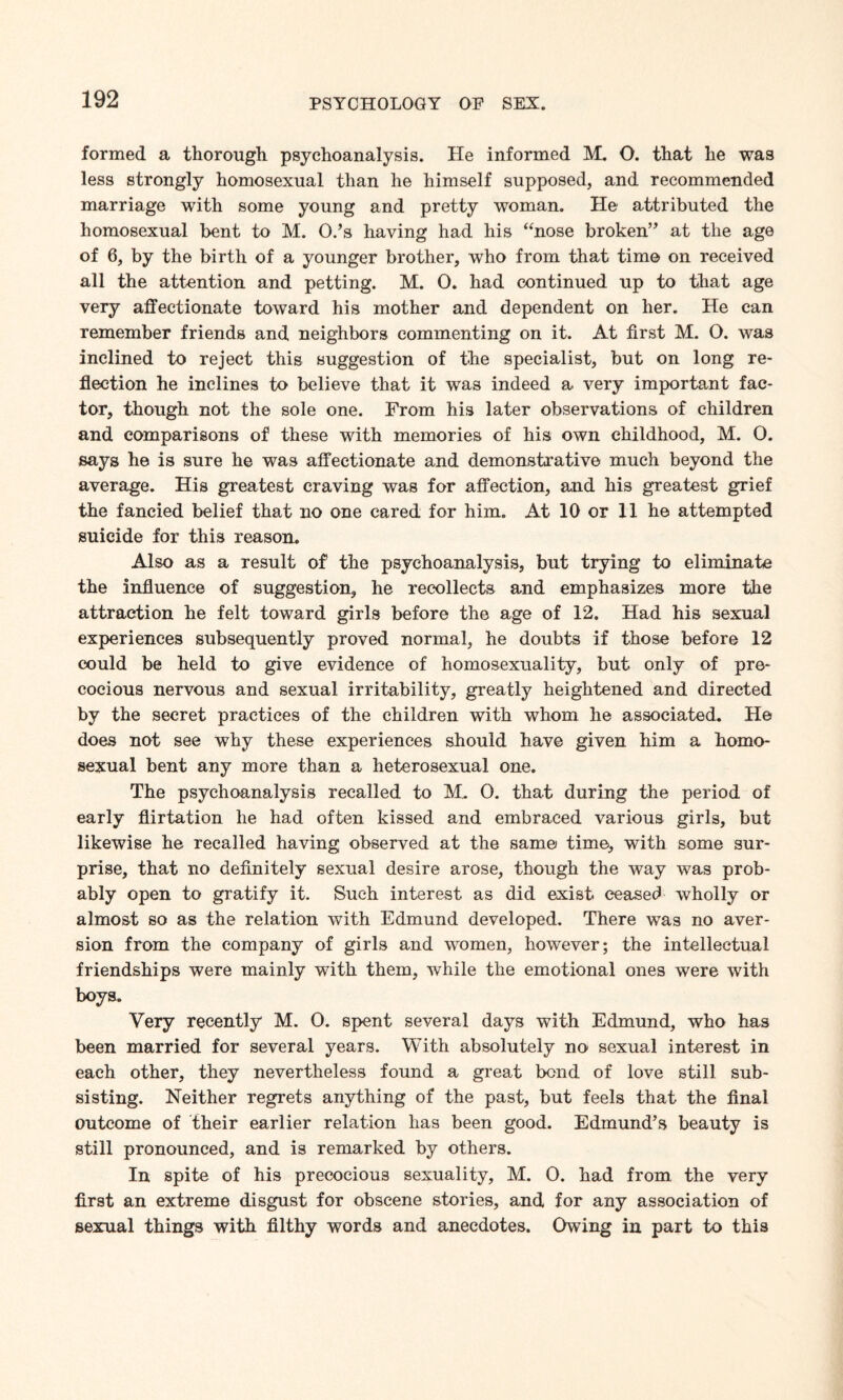 formed a thorough psychoanalysis. He informed M. O. that he was less strongly homosexual than he himself supposed, and recommended marriage with some young and pretty woman. He attributed the homosexual bent to M. O.’s haying had his “nose broken’’ at the age of 6, by the birth of a younger brother, who from that time on received all the attention and petting. M. O. had continued up to that age very affectionate toward his mother and dependent on her. He can remember friends and neighbors commenting on it. At first M. O. was inclined to reject this suggestion of the specialist, but on long re¬ flection he inclines to believe that it was indeed a very important fac¬ tor, though not the sole one. From his later observations of children and comparisons of these with memories of his own childhood, M. O. says he is sure he was affectionate and demonstrative much beyond the average. His greatest craving was for affection, and his greatest grief the fancied belief that no one cared for him. At 10 or 11 he attempted suicide for this reason. Also as a result of the psychoanalysis, but trying to eliminate the influence of suggestion, he recollects and emphasizes more the attraction he felt toward girls before the age of 12. Had his sexual experiences subsequently proved normal, he doubts if those before 12 could be held to give evidence of homosexuality, but only of pre¬ cocious nervous and sexual irritability, greatly heightened and directed by the secret practices of the children with whom he associated. He does not see why these experiences should have given him a homo¬ sexual bent any more than a heterosexual one. The psychoanalysis recalled to M. 0. that during the period of early flirtation he had often kissed and embraced various girls, but likewise he recalled having observed at the same time, with some sur¬ prise, that no definitely sexual desire arose, though the way was prob¬ ably open to gratify it. Such interest as did exist ceased wholly or almost so as the relation with Edmund developed. There was no aver¬ sion from the company of girls and women, however; the intellectual friendships were mainly with them, while the emotional ones were with boys. Very recently M. O. spent several days with Edmund, who has been married for several years. With absolutely no sexual interest in each other, they nevertheless found a great bend of love still sub¬ sisting. Neither regrets anything of the past, but feels that the final outcome of their earlier relation has been good. Edmund’s beauty is still pronounced, and is remarked by others. In spite of his precocious sexuality, M. 0. had from the very first an extreme disgust for obscene stories, and for any association of sexual things with filthy words and anecdotes. Owing in part to this