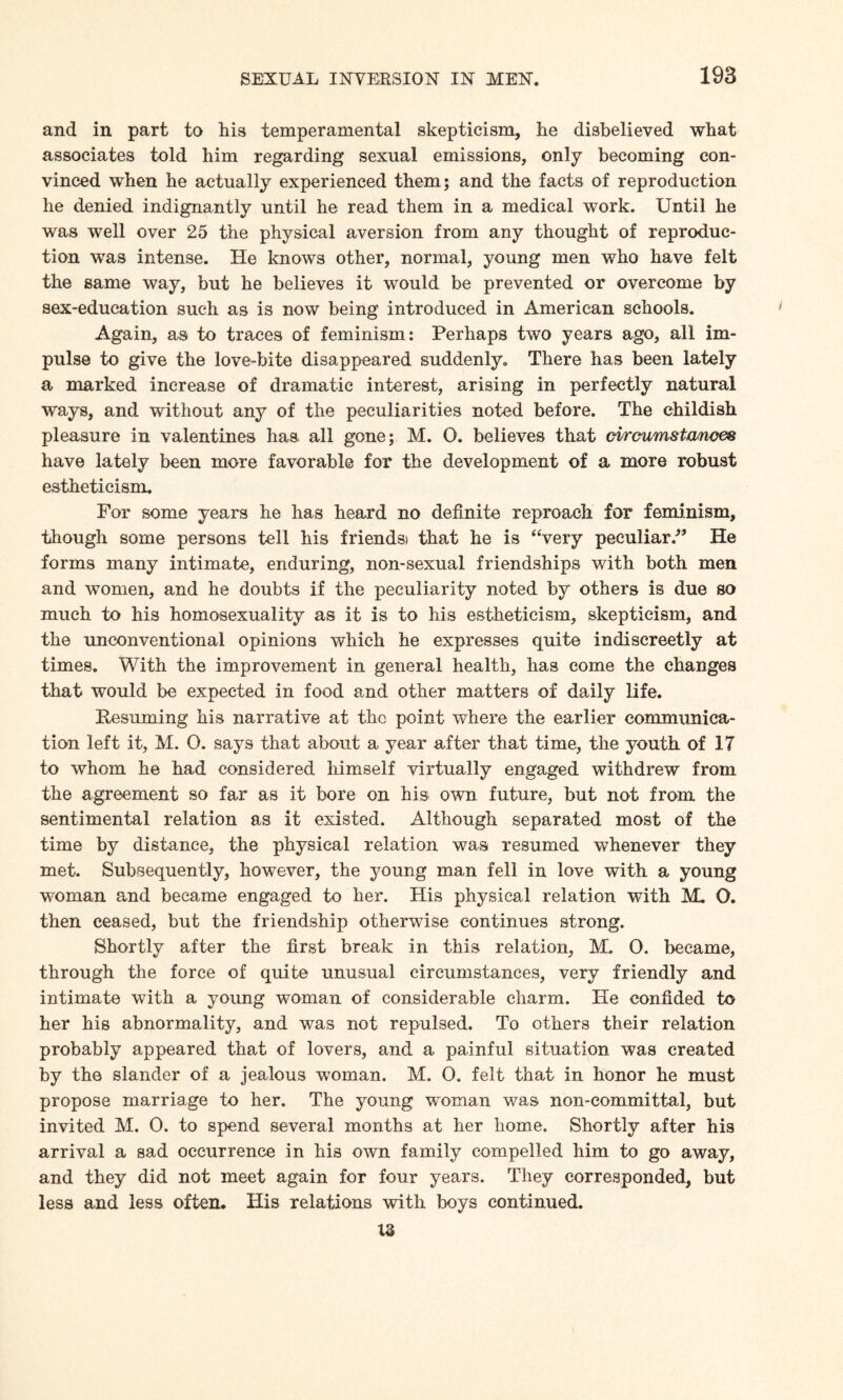 and in part to his temperamental skepticism, he disbelieved what associates told him regarding sexual emissions, only becoming con¬ vinced when he actually experienced them; and the facts of reproduction he denied indignantly until he read them in a medical work. Until he was well over 25 the physical aversion from any thought of reproduc¬ tion was intense. He knows other, normal, young men who have felt the same way, but he believes it would be prevented or overcome by sex-education such as is now being introduced in American schools. Again, as to traces of feminism: Perhaps two years ago, all im¬ pulse to give the love-bite disappeared suddenly. There has been lately a marked increase of dramatic interest, arising in perfectly natural ways, and without any of the peculiarities noted before. The childish pleasure in valentines has. all gone; M. O. believes that circumstances have lately been more favorable for the development of a more robust esthetieism. For some years he has heard no definite reproach for feminism, though some persons tell his friendsi that he is “very peculiar/9 He forms many intimate, enduring, non-sexual friendships with both men and women, and he doubts if the peculiarity noted by others is due so much to his homosexuality as it is to his esthetieism, skepticism, and the unconventional opinions which he expresses quite indiscreetly at times. With the improvement in general health, has come the changes that would be expected in food and other matters of daily life. Resuming his narrative at the point where the earlier communica¬ tion left it, M. 0. says that about a year after that time, the youth of 17 to whom he had considered himself virtually engaged withdrew from the agreement so far as it bore on his own future, but not from the sentimental relation as it existed. Although separated most of the time by distance, the physical relation was resumed whenever they met. Subsequently, however, the young man fell in love with a young woman and became engaged to her. His physical relation with M. O. then ceased, but the friendship otherwise continues strong. Shortly after the first break in this relation, M. 0. became, through the force of quite unusual circumstances, very friendly and intimate with a young woman of considerable charm. He confided to her his abnormality, and was not repulsed. To others their relation probably appeared that of lovers, and a painful situation was created by the slander of a jealous woman. M. O. felt that in honor he must propose marriage to her. The young woman was non-committal, but invited M. 0. to spend several months at her home. Shortly after his arrival a sad occurrence in his own family compelled him to go away, and they did not meet again for four years. They corresponded, but less and less often. His relations with boys continued. X3