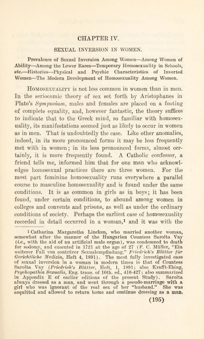 CHAPTER IV. SEXUAL INVERSION IN WOMEN. Prevalence of Sexual Inversion Among Women—Among Women of Ability—Among the Lower Races—Temporary Homosexuality in Schools, etc.—Histories—Physical and Psychic Characteristics of Inverted Women—The Modern Development of Homosexuality Among Women. Homosexuality is not less common in women than in men. In the seriocomic theory of sex set forth by Aristophanes in Plato's Symposium, males and females are placed on a footing of complete equality, and, however fantastic, the theory suffices to indicate that to the Greek mind, so familiar with homosex¬ uality, its manifestations seemed just as likely to occur in women as in men. That is undoubtedly the case. Like other anomalies, indeed, in its more pronounced forms it may be less frequently met with in women; in its less pronounced forms, almost cer¬ tainly, it is more frequently found. A Catholic confessor, a friend tells me, informed him that for one man who acknowl¬ edges homosexual practices there are three women. For the most part feminine homosexuality runs everywhere a parallel course to masculine homosexuality and is found under the same conditions. It is as common in girls as in boys; it has been found, under certain conditions, to abound among women in colleges and convents and prisons, as well as under the ordinary conditions of society. Perhaps the earliest case of homosexuality recorded in detail occurred in a woman,1 and it was with the l Catharina Margaretlia Lincken, who married another woman, somewhat after the manner of the Hungarian Countess Sarolta Vay (i.e.3 with the aid of an artificial male organ), was condemned to death for sodomy, and executed in 1721 at the age of 27 (F. C. Muller, “Ein weiterer Fall von contriirer Sexualempfindung,” Friedrich’s Blatter fur Gerichtliche Medizin, Heft 4, 1891). The most fully investigated case of sexual inversion in a woman in modern times is that of Countess Sarolta Vay (Friedrich’s Blatter, Heft, 1, 1891; also Krafft-Ebing, Psychopathia Sexualis, Eng. trans. of 10th. ed., 416-427; also summarized in Appendix E of earlier editions of the present Study). Sarolta always dressed as a man, and went through a pseudo-marriage with a girl who was ignorant of the real sex of her “husband.” She was acquitted and allowed to return home and continue dressing as a man.