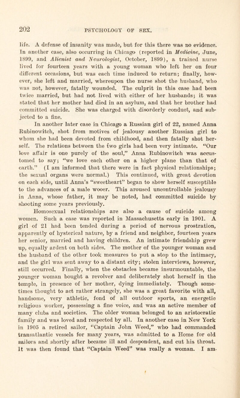 life. A defense of insanity was made, but for this there was no evidence. In another case, also occurring in Chicago (reported in Medicine, June, 1899, and Alienist and Neurologist, October, 1899), a trained nurse lived for fourteen years with a young woman who left her on four different occasions, but was each time induced to return; finally, how¬ ever, she left and married, whereupon the nurse shot the husband, who was not, however, fatally wounded. The culprit in this case had been twice married, but had not lived with either of her husbands; it was stated that her mother had died in an asylum, and that her brother had committed suicide. She was charged with disorderly conduct, and sub¬ jected to a fine. In another later case in Chicago a Russian girl of 22, named Anna Rubinowitch, shot from motives of jealousy another Russian girl to whom she had been devoted from childhood, and then fatally shot her¬ self. The relations between the two girls had been very intimate. “Our love affair is one purely of the soul,” Anna Rubinowitch was accus¬ tomed to say; “we love each other on a higher plane than that of earth.” (I am informed that there were in fact physical relationships; the sexual organs were normal.) This continued, with great devotion on each side, until Anna’s “sweetheart” began to show herself susceptible to the advances of a male wooer. This aroused uncontrollable jealousy in Anna, whose father, it may be noted, had committed suicide by shooting some years previously. Homosexual relationships are also a cause of suicide among women. Such a case was reported in Massachusetts early in 1901. A girl of 21 had been tended during a period of nervous prostration, apparently of hysterical nature, by a friend and neighbor, fourteen years her senior, married and having children. An intimate friendship grew up, equally ardent on both sides. The mother of the younger woman and the husband of the other took measures to put a stop to the intimacy, and the girl was sent away to a distant city; stolen interviews, however, still occurred. Finally, when the obstacles became insurmountable, the younger woman bought a revolver and deliberately shot herself in the temple, in presence of her mother, dying immediately. Though some¬ times thought to act rather strangely, she was a great favorite with all, handsome, very athletic, fond of all outdoor sports, an energetic religious worker, possessing a fine voice, and was an active member of many clubs and societies. The older woman belonged to an aristocratic family and was loved and respected by all. In another case in New York in 1905 a retired sailor, “Captain John. Weed,” who had commanded transatlantic vessels for many years, was admitted to a Home for old sailors and shortly after became ill and despondent, and cut his throat. It was then found that “Captain Weed” was really a woman. I am-