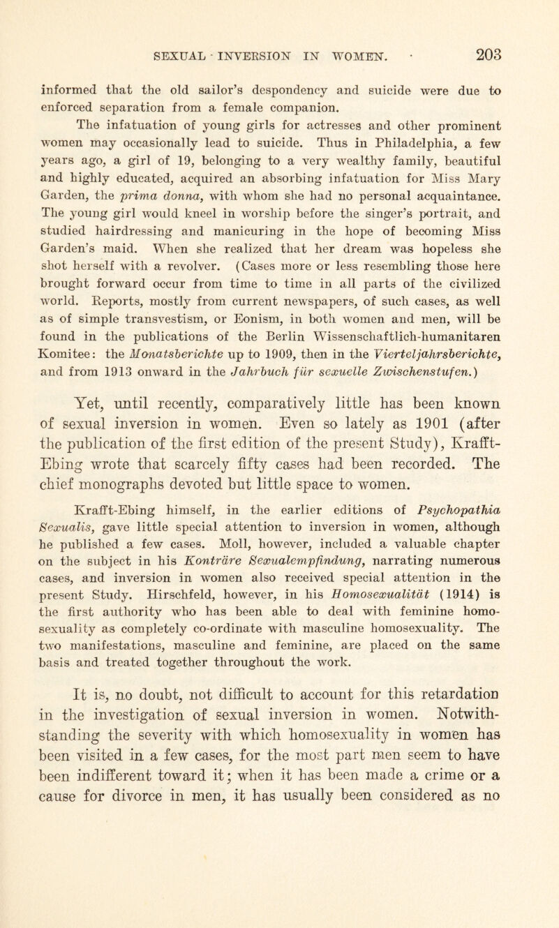 informed that the old sailor’s despondency and suicide were due to enforced separation from a female companion. The infatuation of young girls for actresses and other prominent women may occasionally lead to suicide. Thus in Philadelphia, a few years ago, a girl of 19, belonging to a very wealthy family, beautiful and highly educated, acquired an absorbing infatuation for Miss Mary Garden, the prima donna, with whom she had no personal acquaintance. The young girl would kneel in worship before the singer’s portrait, and studied hairdressing and manicuring in the hope of becoming Miss Garden’s maid. When she realized that her dream was hopeless she shot herself with a revolver. (Cases more or less resembling those here brought forward occur from time to time in all parts of the civilized world. Reports, mostly from current newspapers, of such cases, as well as of simple transvestism, or Eonism, in both women and men, will be found in the publications of the Berlin Wissenschaftlich-humanitaren Komitee: the Monatsberichte up to 1909, then in the Vierteljahrsberichte, and from 1913 onward in the Jahrbuch fur sexuelle Zioischenstufen.) Yet, until recently, comparatively little has been known of sexual inversion in women. Even so lately as 1901 (after the publication of the first edition of the present Study), Krafft- Ebing wrote that scarcely fifty cases had been recorded. The chief monographs devoted but little space to women. Krafft-Ebing himself, in the earlier editions of Psychopathia Sexualis, gave little special attention to inversion in women, although he published a few cases. Moll, however, included a valuable chapter on the subject in his Kontrdre Sexualempfindung, narrating numerous cases, and inversion in women also received special attention in the present Study. Hirschfeld, however, in his Eomosexualitdt (1914) is the first authority who has been able to deal with feminine homo¬ sexuality as completely co-ordinate with masculine homosexuality. The two manifestations, masculine and feminine, are placed on the same basis and treated together throughout the work. It is, no doubt, not difficult to account for this retardatiou in the investigation of sexual inversion in women. Notwith¬ standing the severity with which homosexuality in women has been visited in a few cases, for the most part men seem to have been indifferent toward it; when it has been made a crime or a cause for divorce in men, it has usually been considered as no
