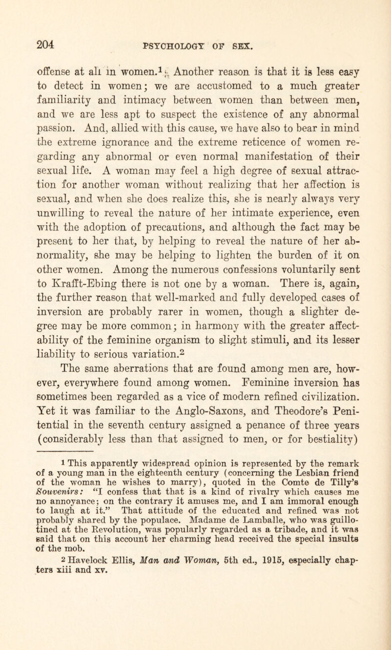 offense at all in women.1 g Another reason is that it is less easy to detect in women; we are accustomed to a much greater familiarity and intimacy between women than between men, and we are less apt to suspect the existence of any abnormal passion. And, allied with this cause, we have also to bear in mind the extreme ignorance and the extreme reticence of women re¬ garding any abnormal or even normal manifestation of their sexual life. A woman may feel a high degree of sexual attrac¬ tion for another woman without realizing that her affection is sexual, and when she does realize this, she is nearly always very unwilling to reveal the nature of her intimate experience, even with the adoption of precautions, and although the fact may be present to her that, by helping to reveal the nature of her ab¬ normality, she may be helping to lighten the burden of it on other women. Among the numerous confessions voluntarily sent to Krafft-Ebing there is not one by a woman. There is, again, the further reason that well-marked and fully developed cases of inversion are probably rarer in women, though a slighter de¬ gree may be more common; in harmony with the greater affect¬ ability of the feminine organism to slight stimuli, and its lesser liability to serious variation.2 The same aberrations that are found among men are, how¬ ever, everywhere found among women. Feminine inversion has sometimes been regarded as a vice of modern refined civilization. Yet it was familiar to the Anglo-Saxons, and Theodore’s Peni¬ tential in the seventh century assigned a penance of three years (considerably less than that assigned to men, or for bestiality) 1 This apparently widespread opinion is represented by the remark of a young man in the eighteenth century (concerning the Lesbian friend of the woman he wishes to marry), quoted in the Comte de Tilly’s Souvenirs: “I confess that that is a kind of rivalry which causes me no annoyance; on the contrary it amuses me, and I am immoral enough to laugh at it.” That attitude of the educated and refined was not probably shared by the populace. Madame de Lamballe, who was guillo¬ tined at the Revolution, was popularly regarded as a tribade, and it was said that on this account her charming head received the special insults of the mob. 2 Havelock Ellis, Man and Woman, 5th ed., 1915, especially chap¬ ters xiii and xv.