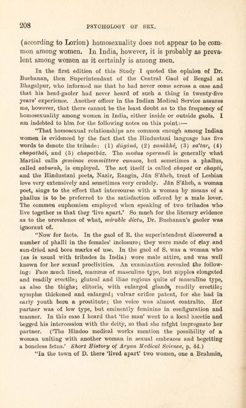 (according to Lorion) homosexuality does not appear to be com- mon among women. In India, however, it is probably as preva¬ lent among women as it certainly is among men. In the first edition of this Study I quoted the opinion of Dr. Buchanan, then Superintendant of the Central Gaol of Bengal at Bliagalpur, who informed me that he had never come across a case and that his head-gaoler had never heard of such a thing in twenty-five years’ experience. Another officer in the Indian Medical Service assures me, however, that there cannot be the least doubt as to the frequency of homosexuality among women in India, either inside or outside gaols. I am indebted to him for the following notes on this point:— “That homosexual relationships are common enough among Indian women is evidenced by the fact that the Hindustani language has five words to denote the tribade: (1) dugdnd, (2) zanalche, (3) sa’tao(4) cha/pathdi, and (5) chapatbdz. The modus operandi is generally what Martial calls geminos committere cunnos, but sometimes a phallus, called saburah, is employed. The act itself is called chapat or chapti, and the Hindustani poets, Nazir, Rangin, Jan S’aheb, treat of Lesbian love very extensively and sometimes very crudely. Jan S’Hheb, a woman poet, sings to the effect that intercourse with a woman by means of a phallus is to be preferred to the satisfaction offered by a male lover. The common euphemism employed when speaking of two tribades who live together is that they ‘live apart.’ So much for the literary evidence as to the nrevalence of what, mirable dictu, Dr. Buchanan’s gaoler was ignorant of. “Now for facts. In the gaol of R. the superintendent discovered a number of phalli in the females’ inclosure; they were made of clay and sun-dried and bore marks of use. In the gaol of S. was a woman who (as is usual with tribades in India) wore male attire, and was well known for her sexual proclivities. An examination revealed the follow¬ ing: Face much lined, mammae of masculine type, but nipples elongated and readily erectile; gluteal and iliac regions quite of masculine type, as also the thighs; clitoris, with enlarged glands^ readily erectile; nymphse thickened and enlarged; vulvar orifice patent, for she had in early youth been a prostitute; the voice was almost contralto. Her partner was of low type, but eminently feminine in configuration and •manner. In this case I heard that ‘the man’ went to a local ascetic and begged his intercession with the deity, so that she might impregnate her partner. (‘The Hindoo medical works mention the possibility of a woman uniting with another woman in sexual embraces and begetting a boneless fetus.’ Short History of Aryan Medical Science, p. 44.) “In the town of D. there ‘lived apart’ two women, one a Brahmin,