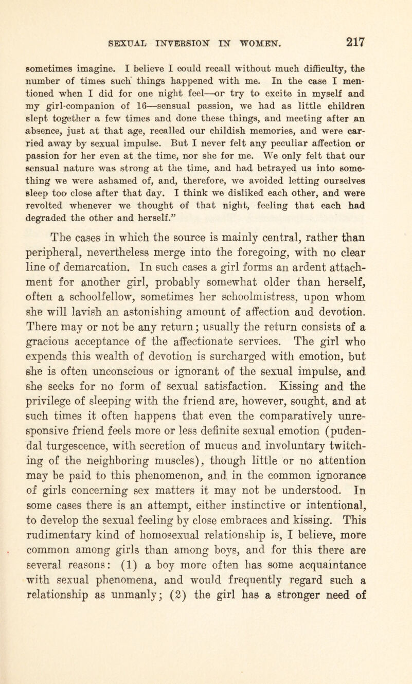 sometimes imagine. I believe I could recall without much difficulty, the number of times such’ things happened with me. In the case I men¬ tioned when I did for one night feel—or try to excite in myself and my girl-companion of 16—sensual passion, we had as little children slept together a few times and done these things, and meeting after an absence, just at that age, recalled our childish memories, and were car¬ ried away by sexual impulse. But I never felt any peculiar affection or passion for her even at the time, nor she for me. We only felt that our sensual nature was strong at the time, and had betrayed us into some¬ thing we were ashamed of, and, therefore, we avoided letting ourselves sleep too close after that day. I think we disliked each other, and were revolted whenever we thought of that night, feeling that each had degraded the other and herself.” The cases in which the source is mainly central, rather than peripheral, nevertheless merge into the foregoing, with no clear line of demarcation. In such cases a girl forms an ardent attach¬ ment for another girl, probably somewhat older than herself, often a schoolfellow, sometimes her schoolmistress, upon whom she will lavish an astonishing amount of affection and devotion. There may or not be any return; usually the return consists of a gracious acceptance of the affectionate services. The girl who expends this wealth of devotion is surcharged with emotion, but she is often unconscious or ignorant of the sexual impulse, and she seeks for no form of sexual satisfaction. Kissing and the privilege of sleeping with the friend are, however, sought, and at such times it often happens that even the comparatively unre¬ sponsive friend feels more or less definite sexual emotion (puden¬ dal turgescence, with secretion of mucus and involuntary twitch¬ ing of the neighboring muscles), though little or no attention may be paid to this phenomenon, and in the common ignorance of girls concerning sex matters it may not be understood. In some cases there is an attempt, either instinctive or intentional, to develop the sexual feeling by close embraces and kissing. This rudimentary kind of homosexual relationship is, I believe, more common among girls than among boys, and for this there are several reasons: (1) a boy more often has some acquaintance with sexual phenomena, and would frequently regard such a relationship as unmanly; (2) the girl has a stronger need of