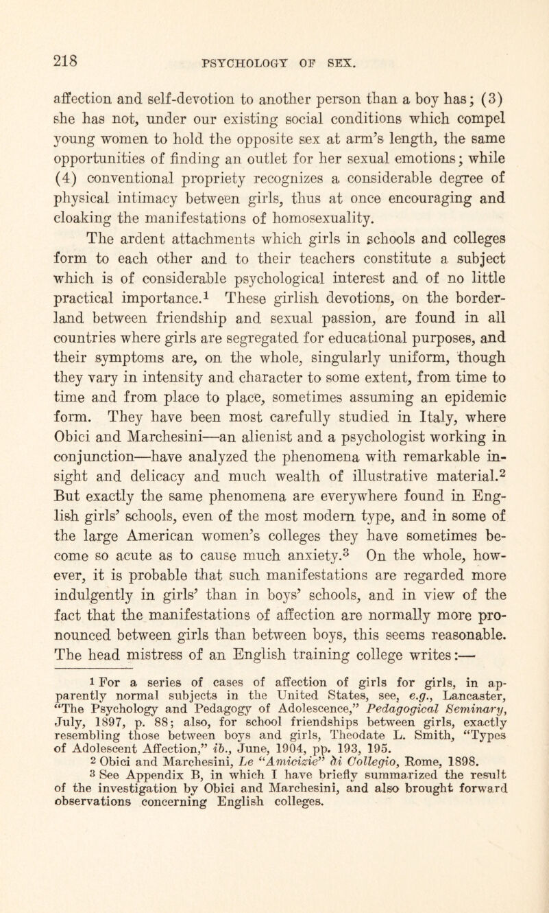 affection and self-devotion to another person than a boy has; (3) she has not, under onr existing social conditions which compel young women to hold the opposite sex at arm’s length, the same opportunities of finding an outlet for her sexual emotions; while (4) conventional propriety recognizes a considerable degree of physical intimacy between girls, thus at once encouraging and cloaking the manifestations of homosexuality. The ardent attachments which girls in schools and colleges form to each other and to their teachers constitute a subject which is of considerable psychological interest and of no little practical importance.1 These girlish devotions, on the border¬ land between friendship and sexual passion, are found in all countries where girls are segregated for educational purposes, and their symptoms are, on the whole, singularly uniform, though they vary in intensity and character to some extent, from time to time and from place to place, sometimes assuming an epidemic form. They have been most carefully studied in Italy, where Obici and Marchesini—an alienist and a psychologist working in conjunction—have analyzed the phenomena with remarkable in¬ sight and delicacy and much wealth of illustrative material.2 But exactly the same phenomena are everywhere found in Eng¬ lish girls’ schools, even of the most modern type, and in some of the large American women’s colleges they have sometimes be¬ come so acute as to cause much anxiety.3 On the wfhole, how¬ ever, it is probable that such manifestations are regarded more indulgently in girls’ than in boys’ schools, and in view of the fact that the manifestations of affection are normally more pro¬ nounced between girls than between boys, this seems reasonable. The head mistress of an English training college writes:— 1 For a series of cases of affection of girls for girls, in ap¬ parently normal subjects in tlie United States, see, e.g., Lancaster, “The Psychology and Pedagogy of Adolescence,” Pedagogical Seminary, July, 1897, p. 88; also, for school friendships between girls, exactly resembling those between boys and girls, Theodate L. Smith, “Types of Adolescent Affection,” ib., June, 1904, pp. 193, 195. 2 Obici and Marchesini, Le “Amicizie” hi Collegio, Rome, 1898. 3 See Appendix B, in which I have briefly summarized the result of the investigation by Obici and Marchesini, and also brought forward observations concerning English colleges.