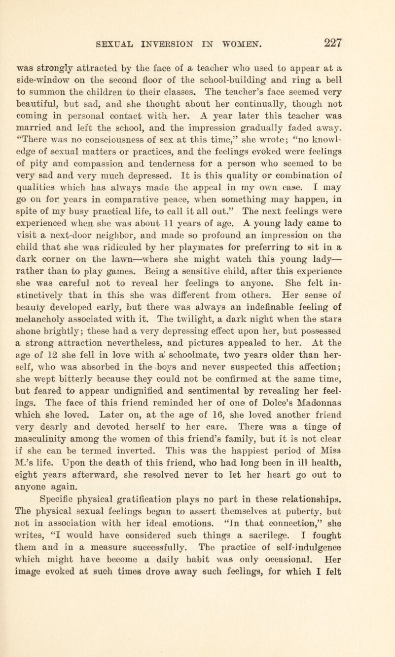 was strongly attracted by the face of a teacher who used to appear at a side-window on the second floor of the school-building and ring a bell to summon the children to their classes. The teacher’s face seemed very beautiful, but sad, and she thought about her continually, though not coming in personal contact with her. A year later this teacher was married and left the school, and the impression gradually faded away. “There was no consciousness of sex at this time,” she wrote; “no knowl¬ edge of sexual matters or practices, and the feelings evoked were feelings of pity and compassion and tenderness for a person who seemed to be very sad and very much depressed. It is this quality or combination of qualities which has always made the appeal in my own case. I may go on for years in comparative peace, when something may happen, in spite of my busy practical life, to call it all out.” The next feelings were experienced when she was about 11 years of age. A young lady came to visit a next-door neighbor, and made so profound an impression on the child that she was ridiculed by her playmates for preferring to sit in a dark corner on the lawn—where she might watch this young lady— rather than to play games. Being a sensitive child, after this experience she was careful not to reveal her feelings to anyone. She felt in¬ stinctively that in this she was different from others. Her sense of beauty developed early, but there was always an indefinable feeling of melancholy associated with it. The twilight, a dark night when the stars shone brightly; these had a very depressing effect upon her, but possessed a strong attraction nevertheless, and pictures appealed to her. At the age of 12 she fell in love with a' schoolmate, two years older than her¬ self, who was absorbed in the boys and never suspected this affection; she wept bitterly because they could not be confirmed at the same time, but feared to appear undignified and sentimental by revealing her feel¬ ings. The face of this friend reminded her of one of Dolce’s Madonnas which she loved. Later on, at the age of 16, she loved another friend very dearly and devoted herself to her care. There was a tinge of masculinity among the women of this friend’s family, but it is not clear if she can be termed inverted. This was the happiest period of Miss M.’s life. Upon the death of this friend, who had long been in ill health, eight years afterward, she resolved never to let her heart go out to anyone again. Specific physical gratification plays no part in these relationships. The physical sexual feelings began to assert themselves at puberty, but not in association with her ideal emotions. “In that connection,” she writes, “I would have considered such things a sacrilege. I fought them and in a measure successfully. The practice of self-indulgence which might have become a daily habit was only occasional. Her image evoked at such times drove away such feelings, for which I felt