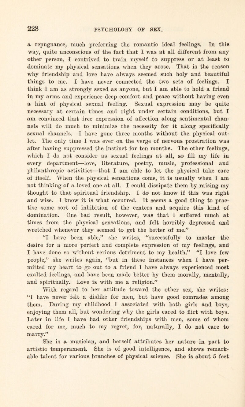 a repugnance, much preferring the romantic ideal feelings. In this way, quite unconscious of the fact that I was at all different from any other person, I contrived to train myself to suppress or at least to dominate my physical sensations when they arose. That is the reason why friendship and love have always seemed such holy and beautiful things to me. I have never connected the two sets of feelings. I think I am as strongly sexed as anyone, but I am able to hold a friend in my arms and experience deep comfort and peace without having even a hint of physical sexual feeling. Sexual expression may be quite necessary at certain times and right under certain conditions, but I am convinced that free expression of affection along sentimental chan¬ nels will do much to minimize the necessity for it along specifically sexual channels. I have gone three months without the physical out¬ let. The only time I was ever on the verge of nervous prostration was after having suppressed the instinct for ten months. The other feelings, which I do not consider as sexual feelings at all, so fill my life in every department—love, literature, poetry, music, professional and philanthropic activities—that I am able to let the physical take care of itself. When the physical sensations come, it is usually when I am not thinking of a loved one at all. I could dissipate them by raising my thought to that spiritual friendship. I do not know if this was right and wise. I know it is what occurred. It seems a good thing to prac¬ tise some sort of inhibition of the centers and acquire this kind of domination. One bad result, however, was that I suffered much at times from the physical sensations, and felt horribly depressed and wretched whenever they seemed to get the better of me.” “I have been able,” she writes, “successfully to master the desire for a more perfect and complete expression of my feelings, and I have done so without serious detriment to my health.” “I love few people,” she writes again, “but in these instances when I have per¬ mitted my heart to go out to a friend I have always experienced most exalted feelings, and have been made better by them morally, mentally, and spiritually. Love is with me a religion.” With regard to her attitude toward the other sex, she writes: “I have never felt a dislike for men, but have good comrades among them. During my childhood I associated with both girls and boys, enjoying them all, but wondering why the girls cared to flirt with boys. Later in life I have had other friendships with men, some of whom cared for me, much to my regret, for, naturally, I do not care to marry.” She is a musician, and herself attributes her nature in part to artistic temperament. She is of good intelligence, and shows remark¬ able talent for various branches of physical science. She is about 5 feet