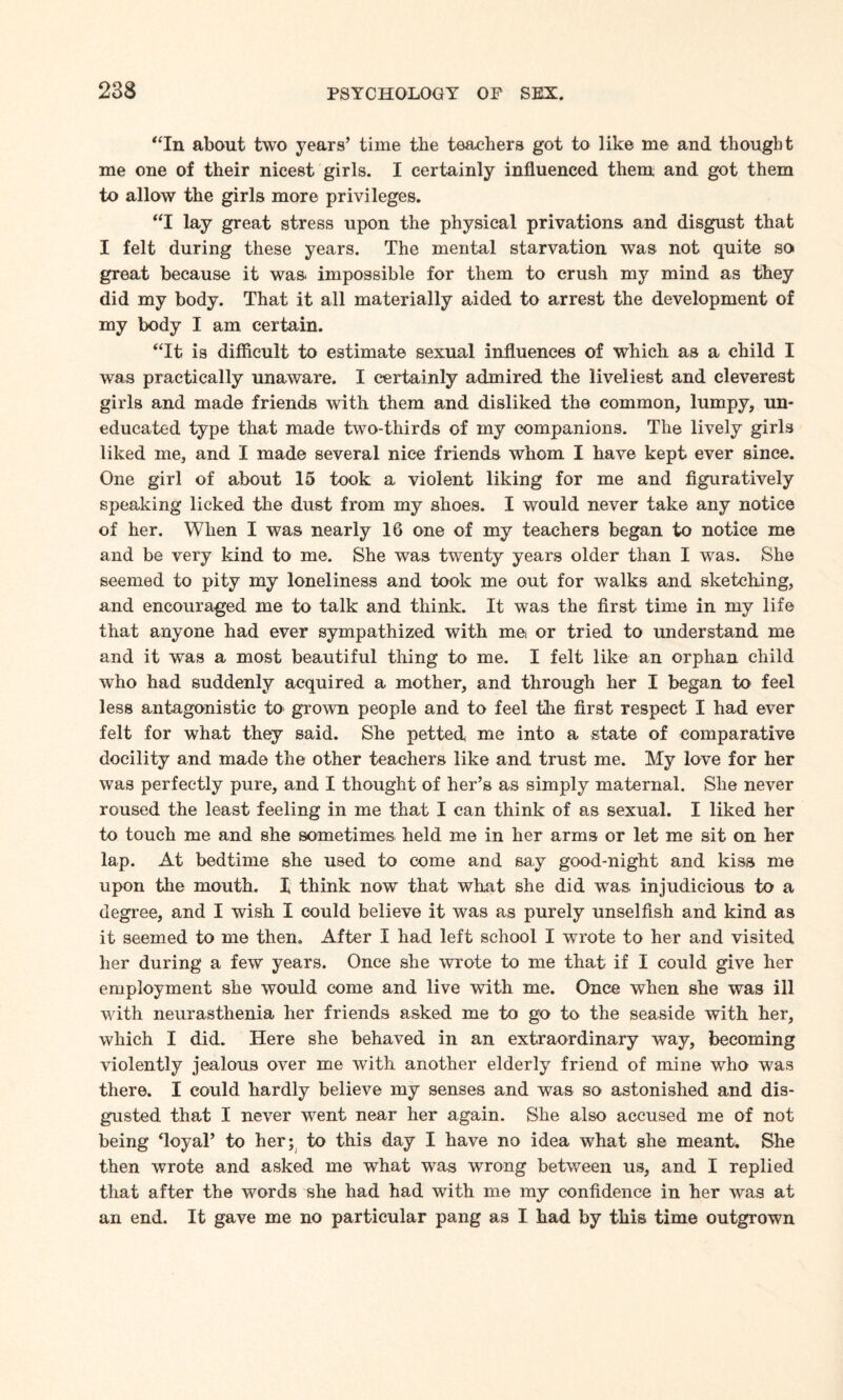 “In about two years’ time the teachers got to like me and thought me one of their nicest girls. I certainly influenced them and got them to allow the girls more privileges. “I lay great stress upon the physical privations and disgust that I felt during these years. The mental starvation was not quite so great because it was impossible for them to crush my mind as they did my body. That it all materially aided to arrest the development of my body I am certain. “It is difficult to estimate sexual influences of which as a child I was practically unaware. I certainly admired the liveliest and cleverest girls and made friends with them and disliked the common, lumpy, un¬ educated type that made two-thirds of my companions. The lively girls liked me, and I made several nice friends whom I have kept ever since. One girl of about 15 took a violent liking for me and figuratively speaking licked the dust from my shoes. I would never take any notice of her. When I was nearly 16 one of my teachers began to notice me and be very kind to me. She was twenty years older than I was. She seemed to pity my loneliness and took me out for walks and sketching, and encouraged me to talk and think. It was the first time in my life that anyone had ever sympathized with me or tried to understand me and it was a most beautiful thing to me. I felt like an orphan child who had suddenly acquired a mother, and through her I began to feel less antagonistic to grown people and to feel the first respect I had ever felt for what they said. She petted me into a state of comparative docility and made the other teachers like and trust me. My love for her was perfectly pure, and I thought of her’s as simply maternal. She never roused the least feeling in me that I can think of as sexual. I liked her to touch me and she sometimes, held me in her arms or let me sit on her lap. At bedtime she used to come and say good-night and kiss me upon the mouth. X think now that what she did was, injudicious to a degree, and I wish I could believe it was as purely unselfish and kind as it seemed to me then. After I had left school I wrote to her and visited her during a few years. Once she wrote to me that if I could give her employment she would come and live with me. Once when she was ill with neurasthenia her friends asked me to go to the seaside with her, which I did. Here she behaved in an extraordinary way, becoming violently jealous over me with another elderly friend of mine who was there. I could hardly believe my senses and was so astonished and dis¬ gusted that I never went near her again. She also accused me of not being ‘loyal’ to her; to this day I have no idea what she meant. She then wrote and asked me what was wrong between us, and I replied that after the words she had had with me my confidence in her was at an end. It gave me no particular pang as I had by this time outgrown