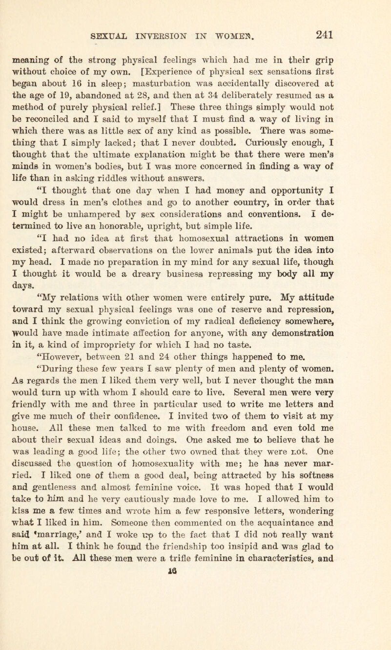 meaning of the strong physical feelings which had me in their grip without choice of my own. [Experience of physical sex sensations first began about 16 in sleep; masturbation was accidentally discovered at the age of 19, abandoned at 28, and then at 34 deliberately resumed as a method of purely physical relief.] These three things simply would not be reconciled and I said to myself that I must find a way of living in which there was as little sex of any kind as possible. There was some¬ thing that I simply lacked; that I never doubted. Curiously enough, I thought that the ultimate explanation might be that there were men’s minds in women’s bodies, but I was more concerned in finding a way of life than in asking riddles without answers, “I thought that one day when I had money and opportunity I would dress in men’s clothes and go to another country, in order that I might be unhampered by sex considerations and conventions. I de¬ termined to live an honorable, upright, but simple life. “I had no idea at first that homosexual attractions in women existed; afterward observations on the lower animals put the idea into my head. I made no preparation in my mind for any sexual life, though I thought it would be a dreary business* repressing my body all my days. “My relations with other women were entirely pure. My attitude toward my sexual physical feelings was one of reserve and repression, and I think the growing conviction of my radical deficiency somewhere. Would have made intimate affection for anyone, with any demonstration in it, a kind of impropriety for which I had no taste. “However, between 21 and 24 other things happened to me. “During these few years I saw plenty of men and plenty of women. As regards the men I liked them very well, but I never thought the man would turn up with whom I should care to live. Several men were very friendly with me and three in particular used to write me letters and give me much of their confidence. I invited two of them to visit at my house. All these men talked to me with freedom and even told me about their sexual ideas and doings. One asked me to believe that he was leading a good life; the other two owned that they were not. One discussed the question of homosexuality with me; he has never mar¬ ried. I liked one of them a good deal, being attracted by his softness and gentleness and almost feminine voice. It was hoped that I would take to him and he very cautiously made love to me. I allowed him to kiss me a few times and wrote him a few responsive letters, wondering what I liked in him. Someone then commented on the acquaintance and said ‘marriage,’ and I woke up to the fact that I did not really want him at all. I think he found the friendship too insipid and was glad to be out of it. All these men were a trifle feminine in characteristics, and 16