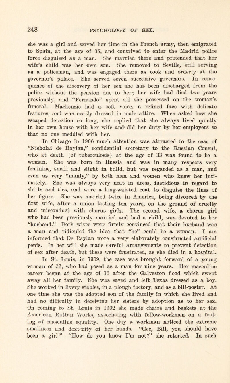 she was a girl and served her time in the French army, then emigrated to Spain, at the age of 35, and contrived to enter the Madrid police force disguised as a man. She married there and pretended that her wife’s child was her own son. She removed to Seville, still serving as a policeman, and was engaged there as cook and orderly at the governor’s palace. She served seven successive governors. In conse¬ quence of the discovery of her sex she has been discharged from the police without the pension due to her; her wife had died two years previously, and “Fernando” spent all she possessed on the woman’s funeral. Mackenzie had a soft voice, a refined face with delicate features, and was neatly dressed in male attire. When asked how she escaped detection so long, she replied that she always lived quietly in her own house with her wife and did her duty by her employers so that no one meddled with her. In Chicago in 1906 much attention was attracted to the case of “Nicholai de Raylan,” confidential secretary to the Russian Consul, who at death (of tuberculosis) at the age of 33 was found to be a woman. She was born in Russia and was in many respects very feminine, small and slight in build, but was regarded as a man, and even as very “manly,” by both men and women who knew' her inti¬ mately. She was always very neat in dress, fastidious in regard to shirts and ties, and wore a long-waisted coat to disguise the lines of her figure. She was married twice in America, being divorced by the first wife, after a union lasting ten years, on the ground of cruelty and misconduct with chorus girls. The second wife, a chorus girl who had been previously married and had a child, was devoted to her “husband.” Both wives were firmly convinced that their husband was a man and ridiculed the idea that “Tie” could be a woman. I am informed that De Raylan wore a very elaborately constructed artificial penis. In her will she made careful arrangements to prevent detection of sex after death, but these were frustrated, as she died in a hospital. In St. Louis, in 1909, the case was brought forward of a young woman of 22, who had posed as a man for nine years. Her masculine career began at the age of 13 after the Galveston flood which swept away all her family. She was saved and left Texas dressed as a boy. She worked in livery stables, in a plough factory, and as a bill-poster. At one time she was the adopted son of the family in which she lived and had no difficulty in deceiving her sisters by adoption as to her sex. On coming to St. Louis in 1902 she made chairs and baskets at the American Rattan Works, associating with fellow-workmen on a foot¬ ing of masculine equality. One day a workman noticed the extreme smallness and dexterity of her hands. “Gee, Bill, you should have been a girl ” “How do you know I’m not?” she retorted. In such