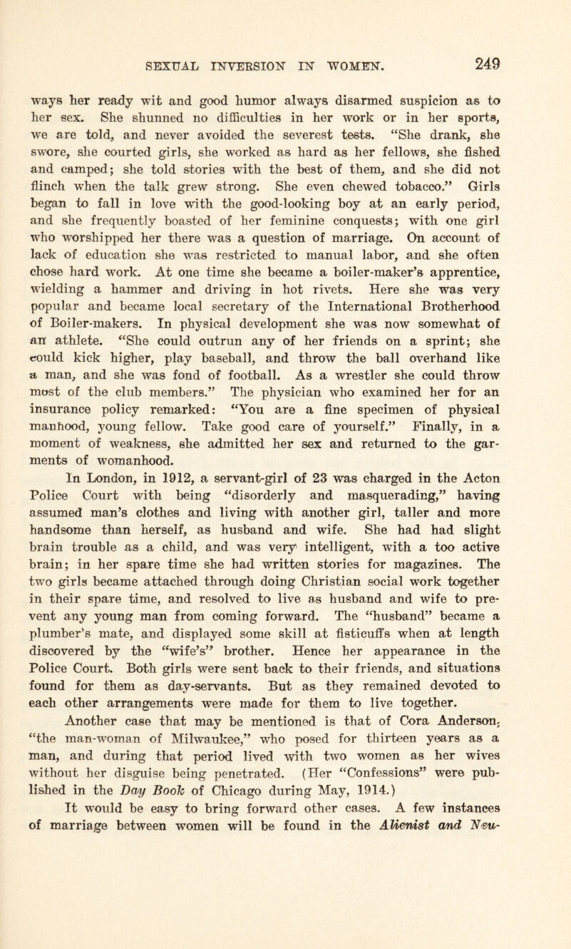 ways her ready wit and good humor always disarmed suspicion as to her sex. She shunned no difficulties in her work or in her sports, we are told, and never avoided the severest tests. “She drank, she swore, she courted girls, she worked as hard as her fellows, she fished and camped; she told stories with the best of them, and she did not flinch when the talk grew strong. She even chewed tobacco.” Girls began to fall in love with the good-looking boy at an early period, and she frequently boasted of her feminine conquests; with one girl who worshipped her there was a question of marriage. On account of lack of education she was restricted to manual labor, and she often chose hard work. At one time she became a boiler-maker’s apprentice, wielding a hammer and driving in hot rivets. Here she was very popular and became local secretary of the International Brotherhood of Boiler-makers. In physical development she was now somewhat of an athlete. “She could outrun any of her friends on a sprint; she could kick higher, play baseball, and throw the ball overhand like a man, and she was fond of football. As a wrestler she could throw most of the club members.” The physician who examined her for an insurance policy remarked: “You are a fine specimen of physical manhood, young fellow. Take good care of yourself.” Finally, in a moment of weakness, she admitted her sex and returned to the gar¬ ments of womanhood. In London, in 1912, a servant-girl of 23 was charged in the Acton Police Court with being “disorderly and masquerading,” having assumed man’s clothes and living with another girl, taller and more handsome than herself, as husband and wife. She had had slight brain trouble as a child, and was very1 intelligent, with a too active brain; in her spare time she had written stories for magazines. The two girls became attached through doing Christian social work together in their spare time, and resolved to live as husband and wife to pre¬ vent any young man from coming forward. The “husband” became a plumber’s mate, and displayed some skill at fisticuffs when at length discovered by the “wife’s” brother. Hence her appearance in the Police Court. Both girls were sent back to their friends, and situations found for them as day-servants. But as they remained devoted to each other arrangements were made for them to live together. Another case that may be mentioned is that of Cora Anderson; “the man-woman of Milwaukee,” who posed for thirteen years as a man, and during that period lived with two women as her wives without her disguise being penetrated. (Her “Confessions” were pub¬ lished in the Day Boole of Chicago during May, 1914.) It would be easy to bring forward other cases. A few instances of marriage between women will be found in the Alienist and N<eu-