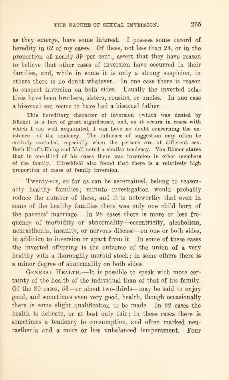 as they emerge, have some interest. I possess some record of heredity in 62 of my cases. Of these, not less than 24, or in the proportion of- nearly 39 per cent., assert that they have reason to believe that other cases of inversion have occurred in their families, and, while in some it is only a strong suspicion, in others there is no doubt whatever. In one case there is reason to suspect inversion on both sides. Usually the inverted rela¬ tives have been brothers, sisters, cousins, or uncles. In one case a bisexual son seems to have had a bisexual father. This hereditary character of inversion (which was denied by Nacke) is a fact of great significance, and, as it occurs in cases with which I am well acquainted, I can have no doubt concerning the ex¬ istence of the tendency. The influence of suggestion may often be entirely excluded, especially when the persons are of different sex. Both Krafft-Ebing and Moll noted a similar tendency. Von Rorner states that in one-third of his cases there was inversion in other members of the family. Hirschfeld also found that there is a relatively high proportion of cases of family inversion. Twenty-six, so far as can be ascertained, belong to reason¬ ably healthy families; minute investigation would probably reduce the number of these, and it is noteworthy that even in some of the healthy families there was only one child born of the parents’ marriage. In 28 cases there is more or less fre¬ quency of morbidity or abnormality—eccentricity, alcoholism, neurasthenia, insanity, or nervous disease—on one or both sides, in addition to inversion or apart from it. In some of these cases the inverted offspring is the outcome of the union of a very healthy with a thoroughly morbid stock; in some others there is a minor degree of abnormality on both sides. General Health.—It is possible to speak with more cer¬ tainty of the health of the individual than of that of his family. Of the 80 cases, 53—or about two-thirds—may be said to enjoy good, and sometimes even very good, health, though occasionally there is some slight qualification to be made. In 22 cases the health is delicate, or at best only fair; in these cases there is sometimes a tendency to consumption, and often marked neu¬ rasthenia and a more or less imbalanced temperament. Four