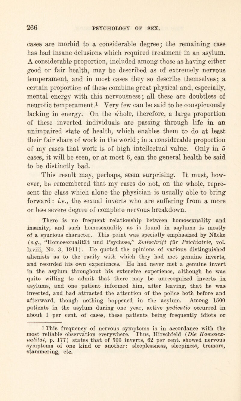 cases are morbid to a considerable degree; the remaining case has had insane delusions which required treatment in an asylum. A considerable proportion, included among those as having either good or fair health, may be described as of extremely nervous temperament, and in most cases they so describe themselves; a certain proportion of these combine great physical and, especially, mental energy with this nervousness; all these are doubtless of neurotic temperament.1 Very few can be said to be conspicuously lacking in energy. On the whole, therefore, a large proportion of these inverted individuals are passing through life in an unimpaired state of health, which enables them to do at least their fair share of work in the world; in a considerable proportion of my cases that work is of high intellectual value. Only in 5 cases, it will be seen, or at most 6, can the general health be said to be distinctly bad. This result may, perhaps, seem surprising. It must, how¬ ever, be remembered that my cases do not, on the whole, repre¬ sent the class which alone the physician is usually able to bring forward: i.ethe sexual inverts who are suffering from a more or less severe degree of complete nervous breakdown. There is no frequent relationship between homosexuality and insanity, and such homosexuality as is found in asylums is mostly of a spurious character. This point was specially emphasized by Nhcke (e.g., “Homosexualitat und Psychose,” Zeitschrift fur Psichiatrie, vol. lxviii, No. 3, 1911). He quoted the opinions of various distinguished alienists as to the rarity with which they had met genuine inverts, and recorded his own experiences. He had never met a genuine invert in the asylum throughout his extensive experience, although he was quite willing to admit that there may be unrecognized inverts in asylums, and one patient informed him, after leaving, that he was inverted, and had attracted the attention of the police both before and afterward, though nothing happened in the asylum. Among 1500 patients in the asylum during one year, active pedicatio occurred in about 1 per cent, of cases, these patients being frequently idiots or i This frequency of nervous symptoms is in accordance with the most reliable observation everywhere. Thus, Hirschfeld {Die Homosex¬ uality, p. 177) states that of 500 inverts, 62 per cent, showed nervous symptoms of one kind or another: sleeplessness, sleepiness, tremors, stammering, etc.